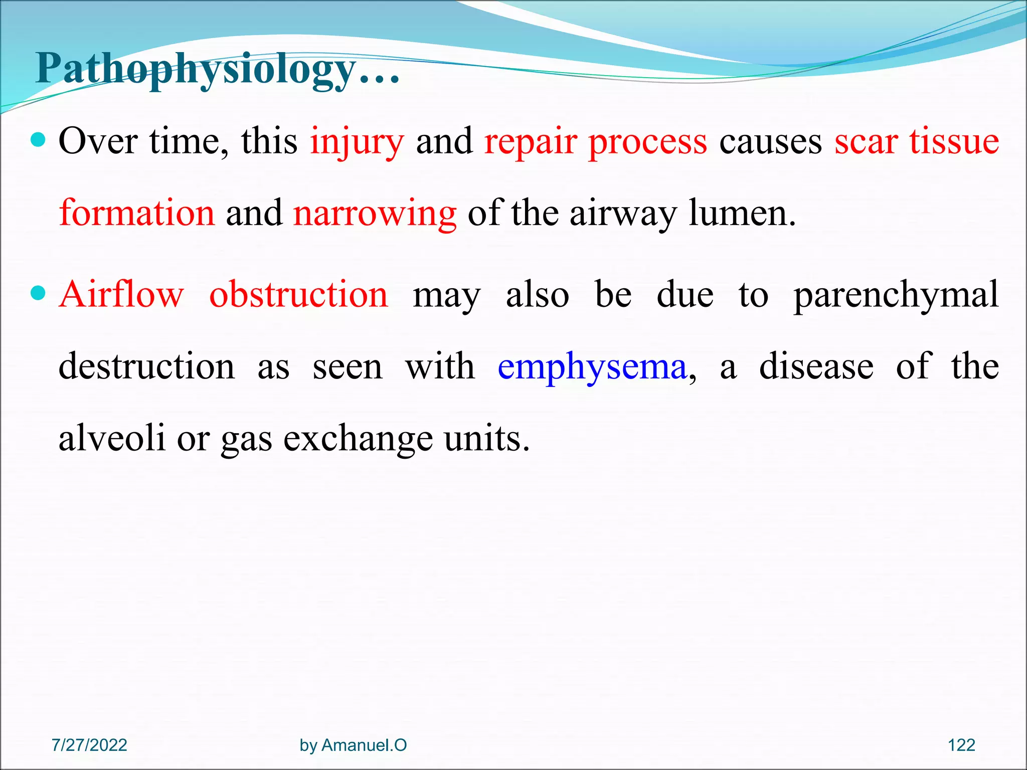 Pathophysiology…
 Over time, this injury and repair process causes scar tissue
formation and narrowing of the airway lumen.
 Airflow obstruction may also be due to parenchymal
destruction as seen with emphysema, a disease of the
alveoli or gas exchange units.
by Amanuel.O 122
7/27/2022
 