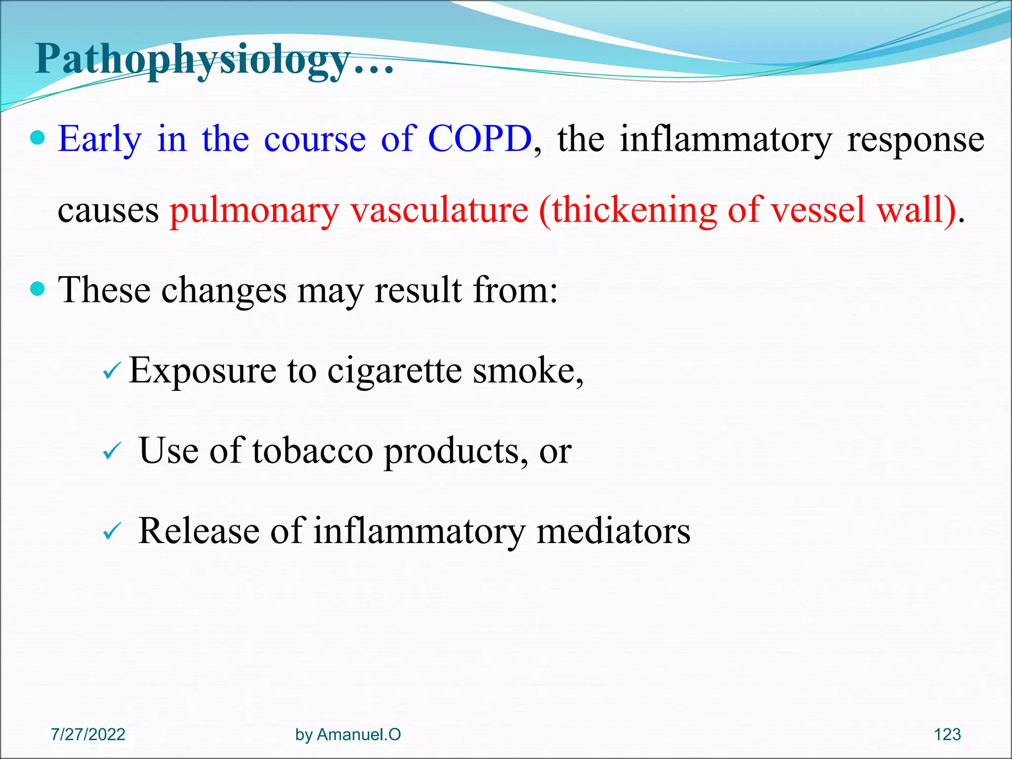 Pathophysiology…
 Early in the course of COPD, the inflammatory response
causes pulmonary vasculature (thickening of vessel wall).
 These changes may result from:
 Exposure to cigarette smoke,
 Use of tobacco products, or
 Release of inflammatory mediators
by Amanuel.O 123
7/27/2022
 