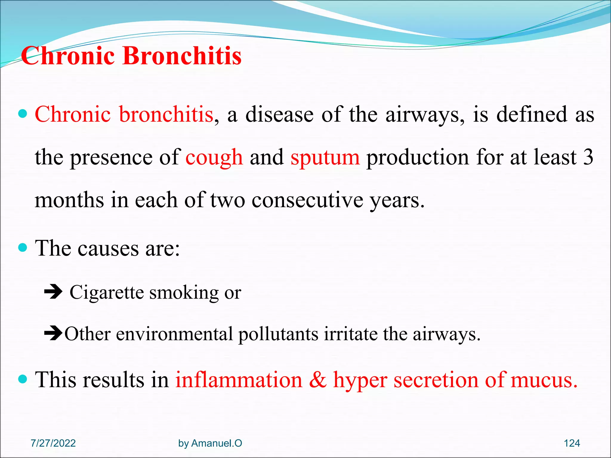 Chronic Bronchitis
 Chronic bronchitis, a disease of the airways, is defined as
the presence of cough and sputum production for at least 3
months in each of two consecutive years.
 The causes are:
 Cigarette smoking or
Other environmental pollutants irritate the airways.
 This results in inflammation & hyper secretion of mucus.
by Amanuel.O 124
7/27/2022
 