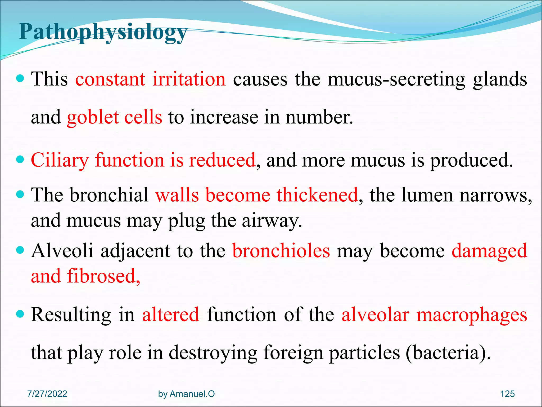 Pathophysiology
 This constant irritation causes the mucus-secreting glands
and goblet cells to increase in number.
 Ciliary function is reduced, and more mucus is produced.
 The bronchial walls become thickened, the lumen narrows,
and mucus may plug the airway.
 Alveoli adjacent to the bronchioles may become damaged
and fibrosed,
 Resulting in altered function of the alveolar macrophages
that play role in destroying foreign particles (bacteria).
by Amanuel.O 125
7/27/2022
 
