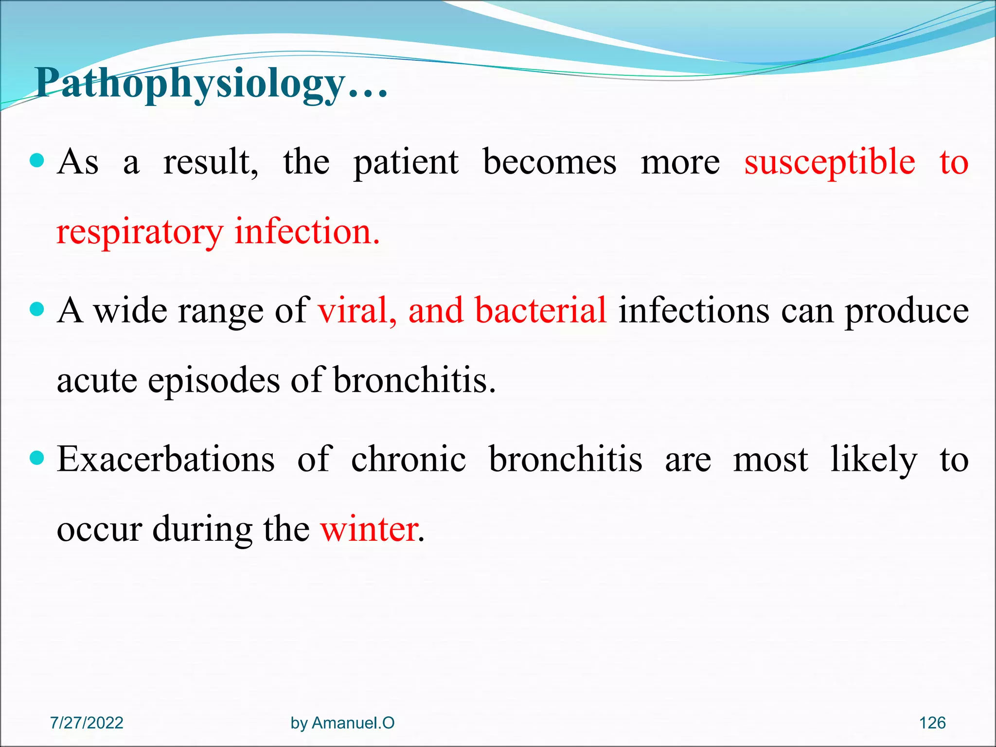 Pathophysiology…
 As a result, the patient becomes more susceptible to
respiratory infection.
 A wide range of viral, and bacterial infections can produce
acute episodes of bronchitis.
 Exacerbations of chronic bronchitis are most likely to
occur during the winter.
by Amanuel.O 126
7/27/2022
 