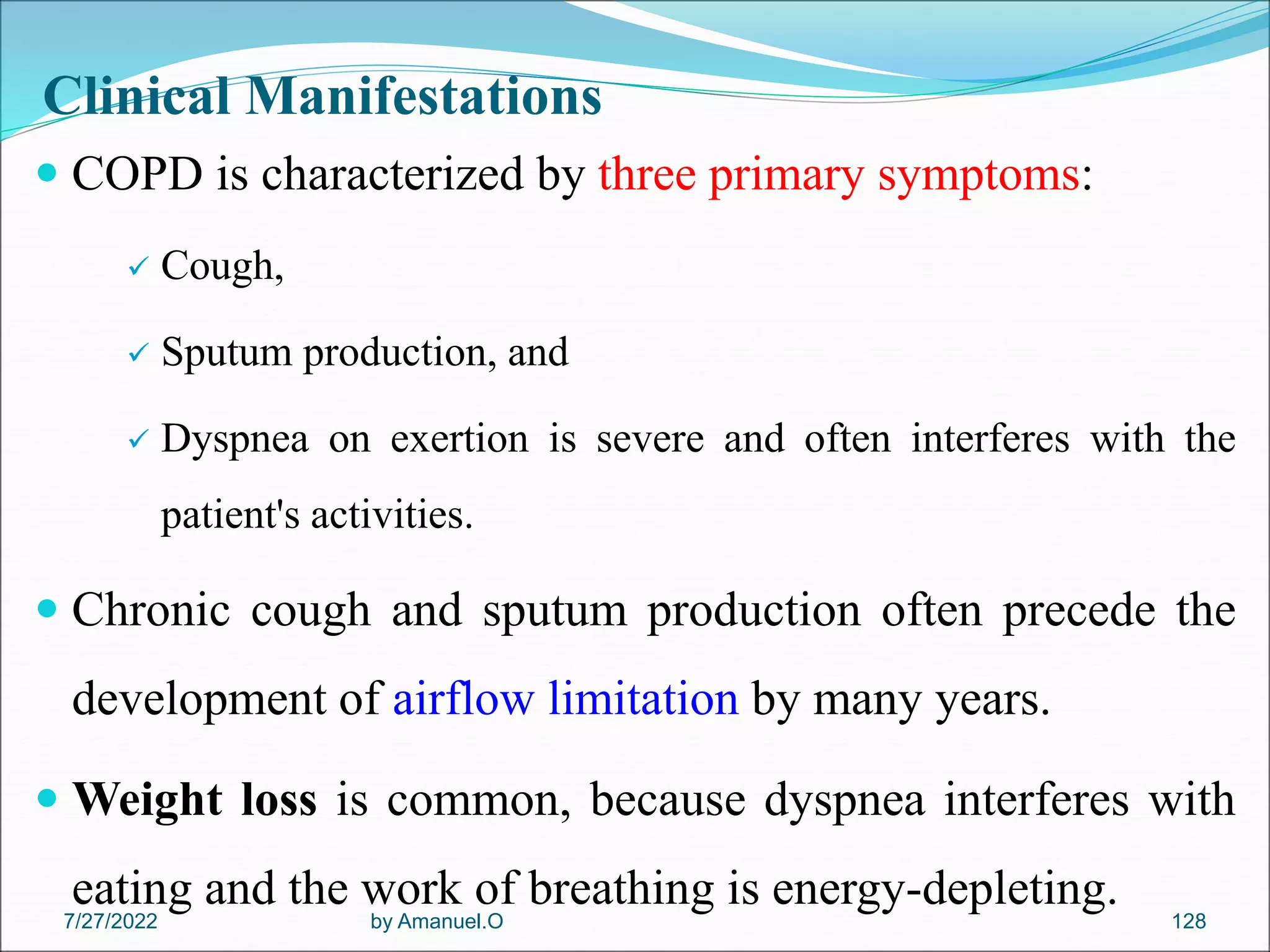 Clinical Manifestations
 COPD is characterized by three primary symptoms:
 Cough,
 Sputum production, and
 Dyspnea on exertion is severe and often interferes with the
patient's activities.
 Chronic cough and sputum production often precede the
development of airflow limitation by many years.
 Weight loss is common, because dyspnea interferes with
eating and the work of breathing is energy-depleting.
by Amanuel.O 128
7/27/2022
 