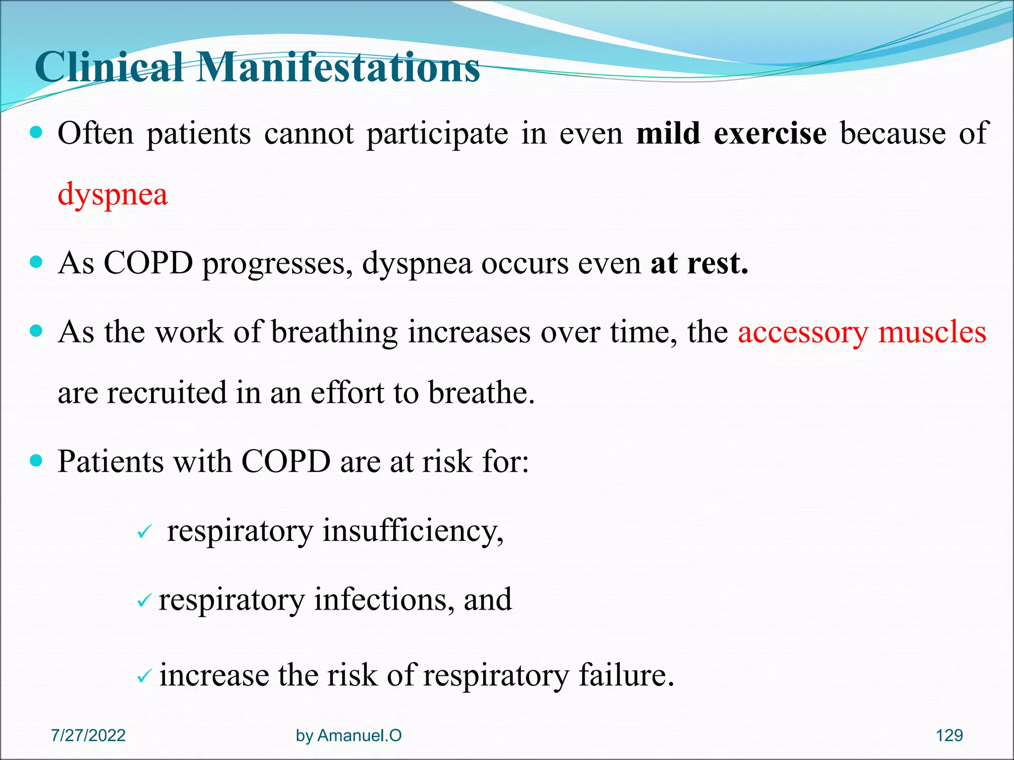 Clinical Manifestations
 Often patients cannot participate in even mild exercise because of
dyspnea
 As COPD progresses, dyspnea occurs even at rest.
 As the work of breathing increases over time, the accessory muscles
are recruited in an effort to breathe.
 Patients with COPD are at risk for:
 respiratory insufficiency,
 respiratory infections, and
 increase the risk of respiratory failure.
by Amanuel.O 129
7/27/2022
 