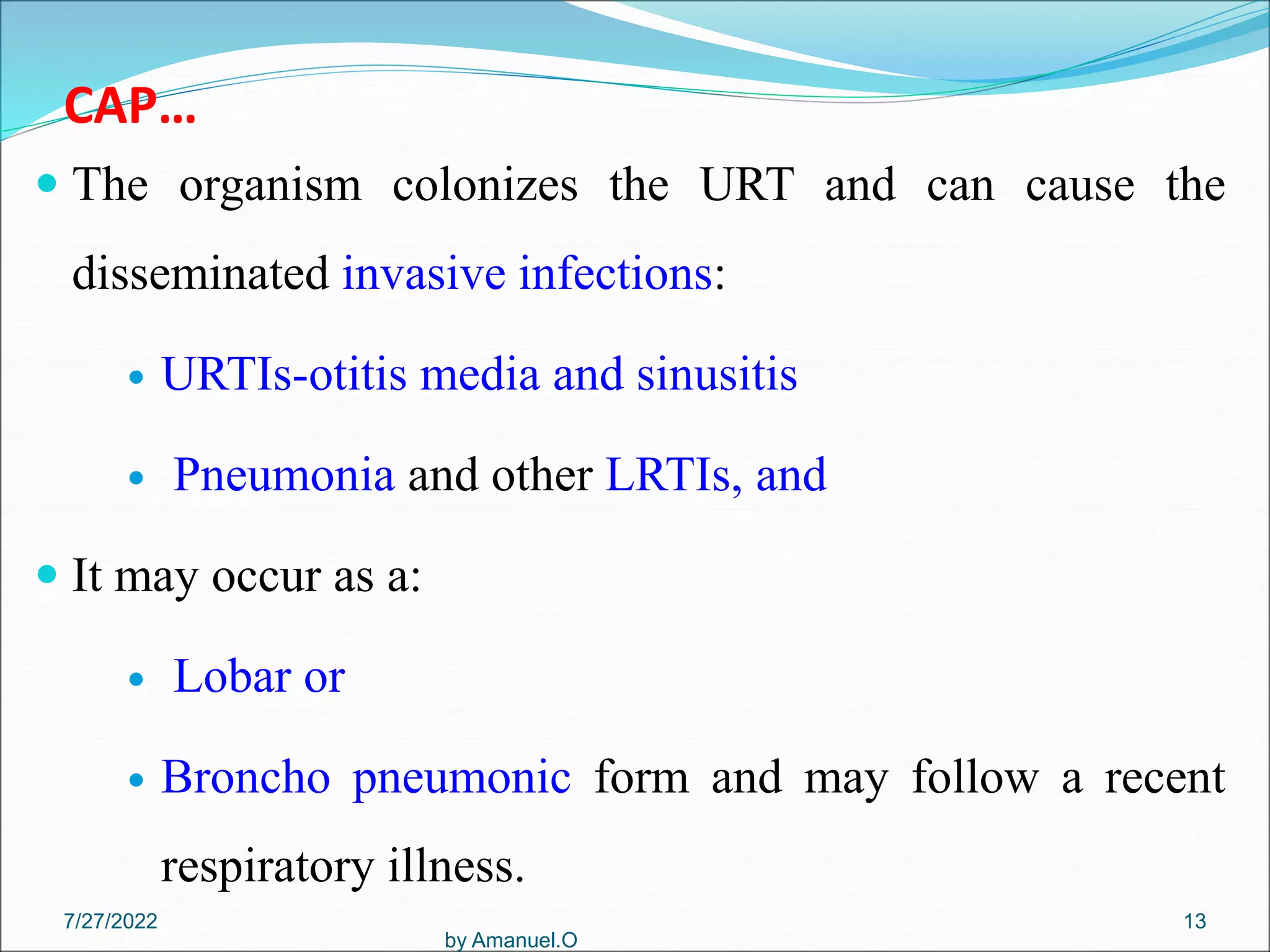 CAP…
 The organism colonizes the URT and can cause the
disseminated invasive infections:
 URTIs-otitis media and sinusitis
 Pneumonia and other LRTIs, and
 It may occur as a:
 Lobar or
 Broncho pneumonic form and may follow a recent
respiratory illness.
by Amanuel.O
13
7/27/2022
 
