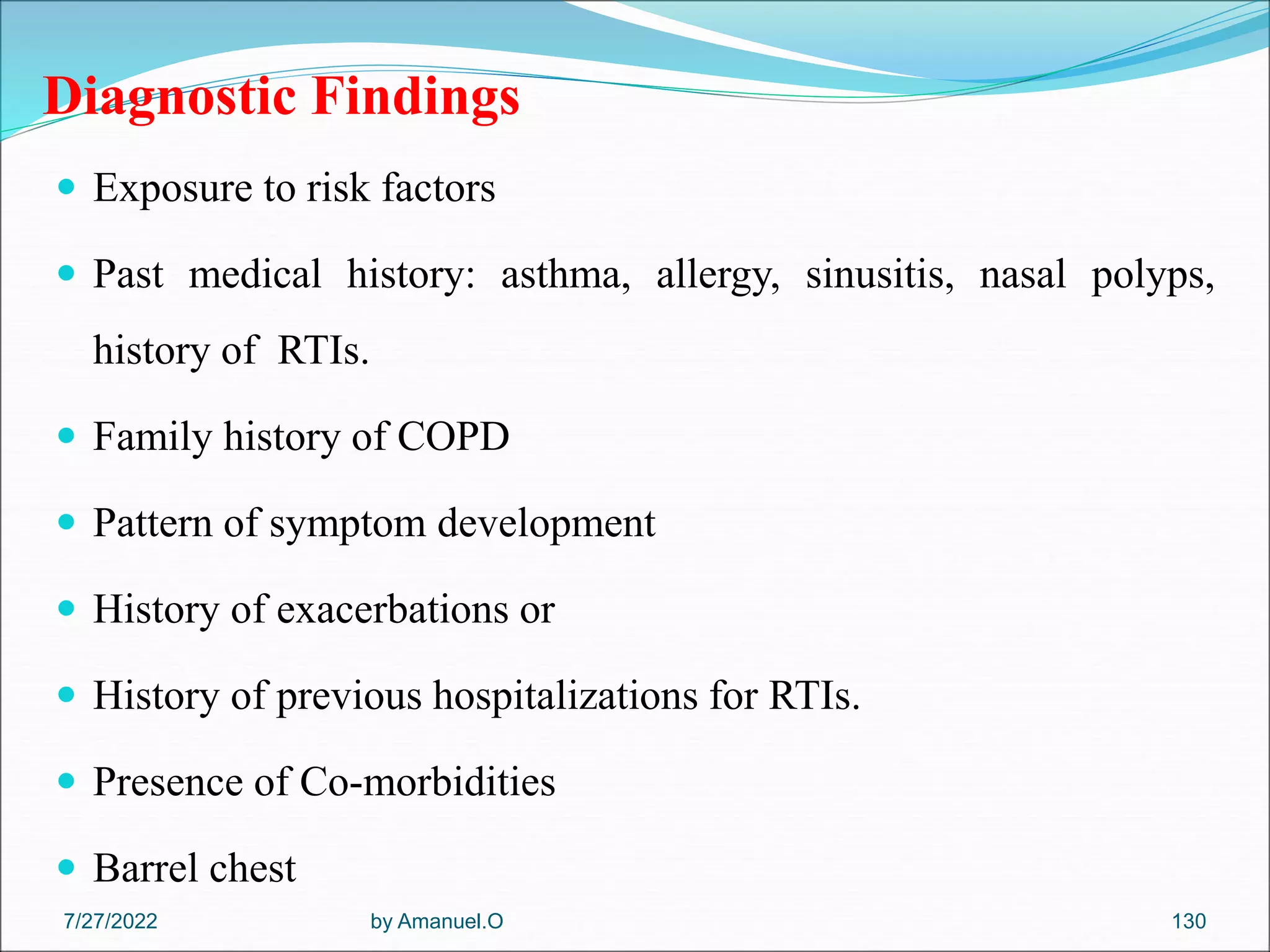 Diagnostic Findings
 Exposure to risk factors
 Past medical history: asthma, allergy, sinusitis, nasal polyps,
history of RTIs.
 Family history of COPD
 Pattern of symptom development
 History of exacerbations or
 History of previous hospitalizations for RTIs.
 Presence of Co-morbidities
 Barrel chest
by Amanuel.O 130
7/27/2022
 