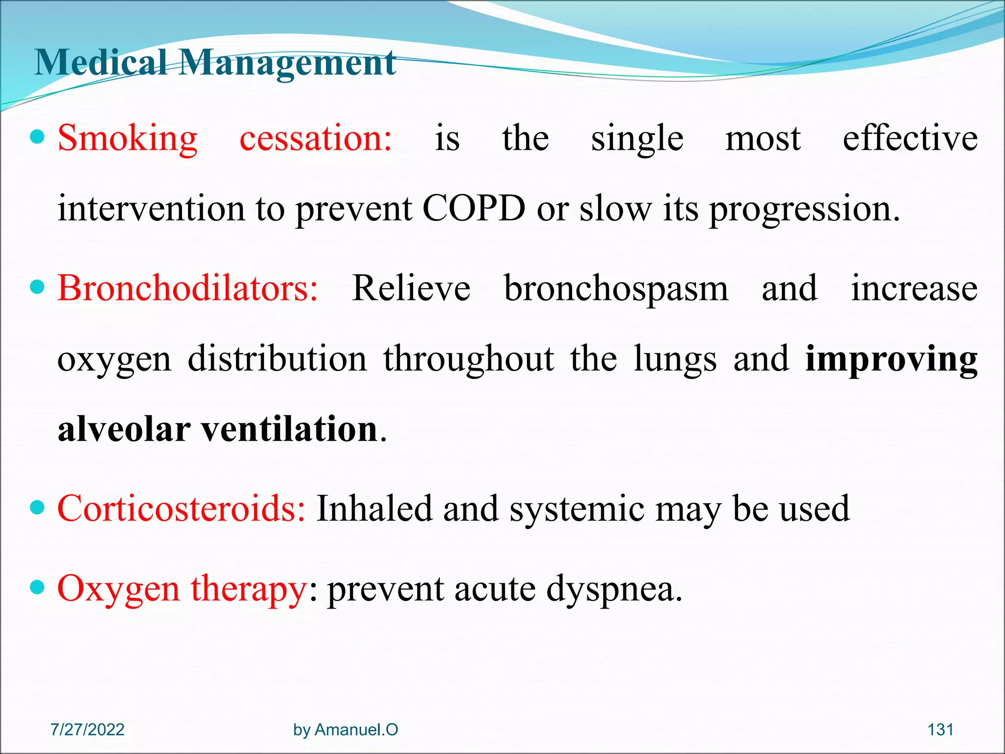 Medical Management
 Smoking cessation: is the single most effective
intervention to prevent COPD or slow its progression.
 Bronchodilators: Relieve bronchospasm and increase
oxygen distribution throughout the lungs and improving
alveolar ventilation.
 Corticosteroids: Inhaled and systemic may be used
 Oxygen therapy: prevent acute dyspnea.
by Amanuel.O 131
7/27/2022
 