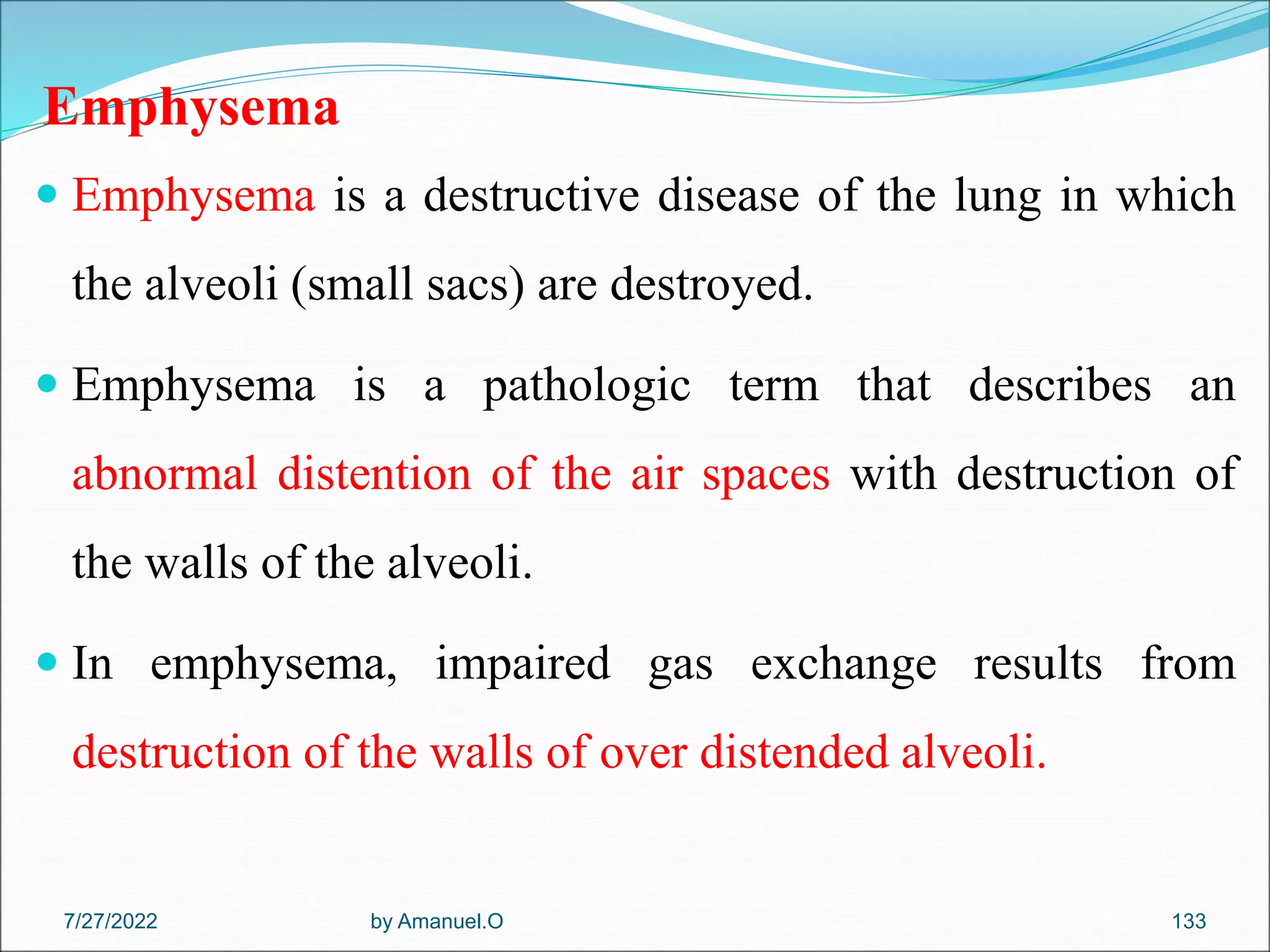 Emphysema
 Emphysema is a destructive disease of the lung in which
the alveoli (small sacs) are destroyed.
 Emphysema is a pathologic term that describes an
abnormal distention of the air spaces with destruction of
the walls of the alveoli.
 In emphysema, impaired gas exchange results from
destruction of the walls of over distended alveoli.
by Amanuel.O 133
7/27/2022
 