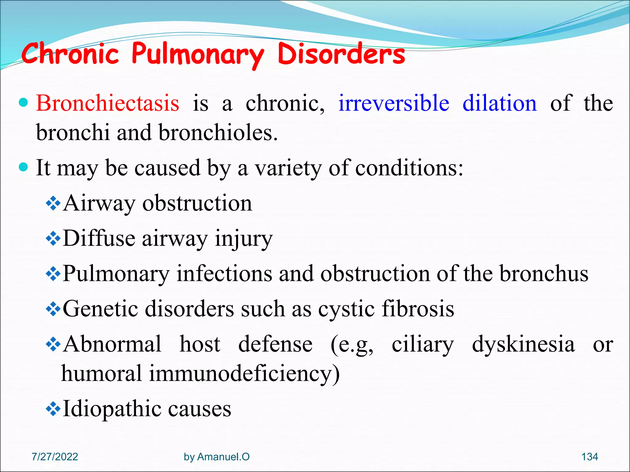 Chronic Pulmonary Disorders
 Bronchiectasis is a chronic, irreversible dilation of the
bronchi and bronchioles.
 It may be caused by a variety of conditions:
Airway obstruction
Diffuse airway injury
Pulmonary infections and obstruction of the bronchus
Genetic disorders such as cystic fibrosis
Abnormal host defense (e.g, ciliary dyskinesia or
humoral immunodeficiency)
Idiopathic causes
by Amanuel.O 134
7/27/2022
 