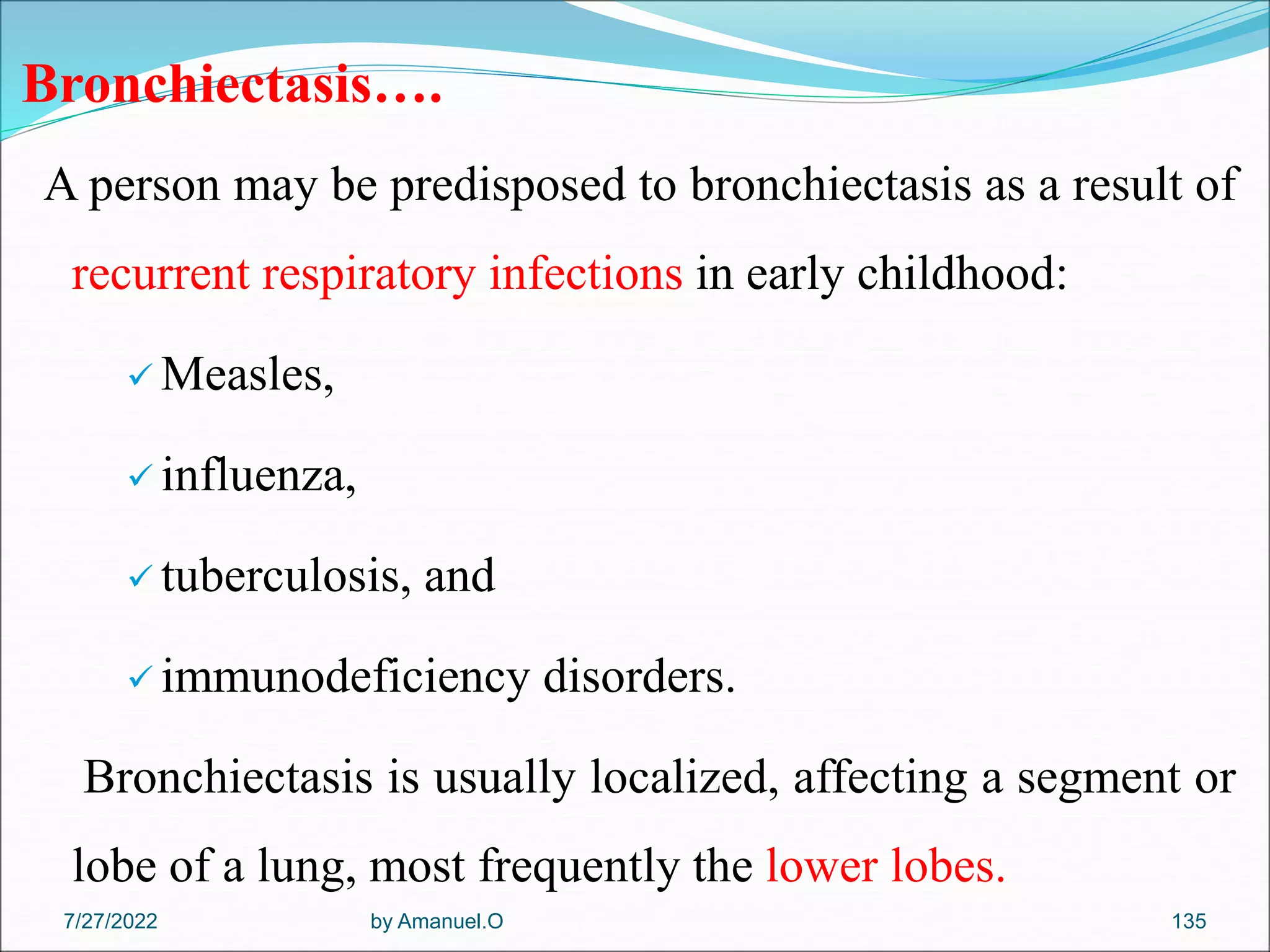Bronchiectasis….
A person may be predisposed to bronchiectasis as a result of
recurrent respiratory infections in early childhood:
 Measles,
 influenza,
 tuberculosis, and
 immunodeficiency disorders.
Bronchiectasis is usually localized, affecting a segment or
lobe of a lung, most frequently the lower lobes.
by Amanuel.O 135
7/27/2022
 