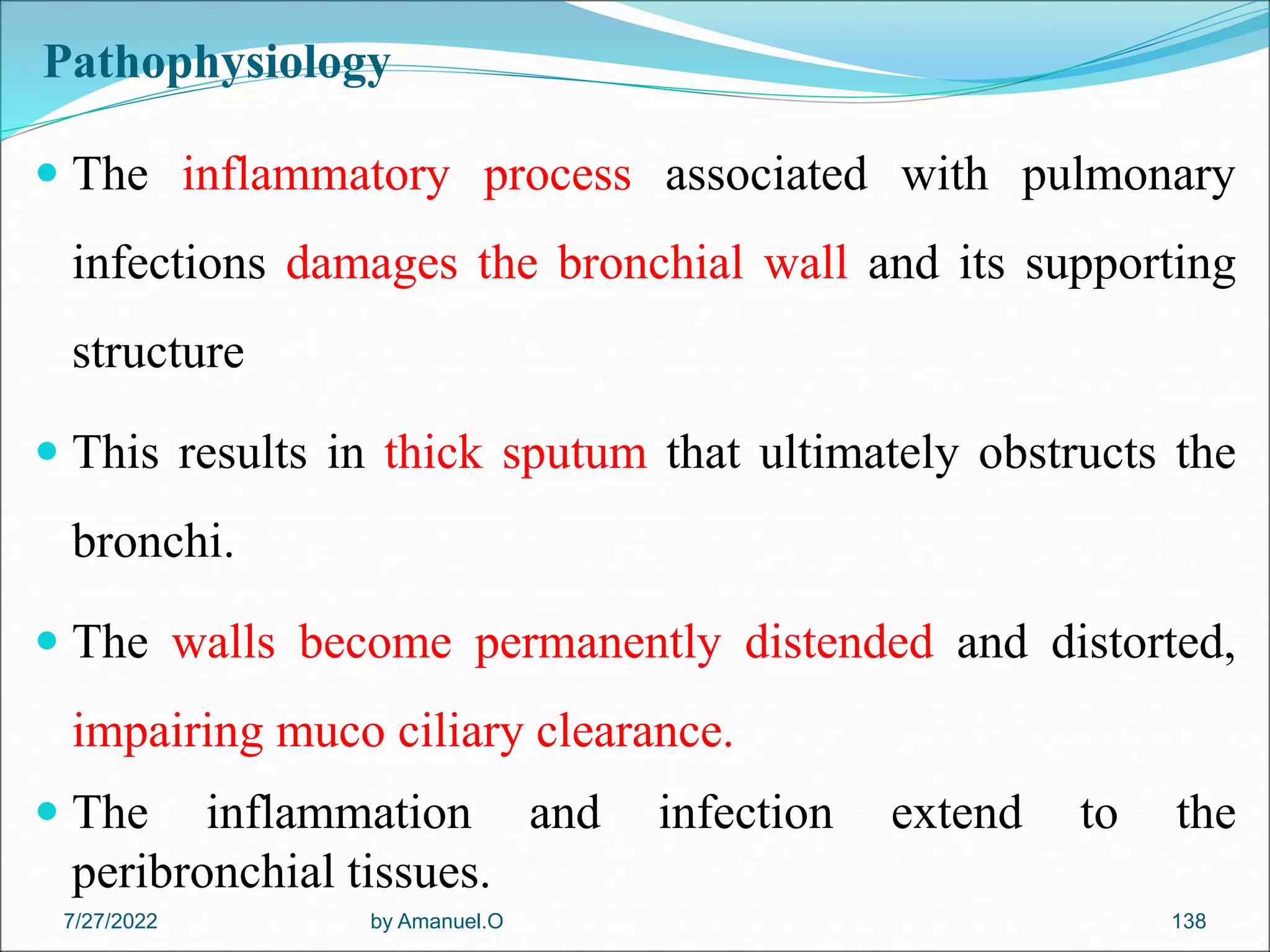 Pathophysiology
 The inflammatory process associated with pulmonary
infections damages the bronchial wall and its supporting
structure
 This results in thick sputum that ultimately obstructs the
bronchi.
 The walls become permanently distended and distorted,
impairing muco ciliary clearance.
 The inflammation and infection extend to the
peribronchial tissues.
by Amanuel.O 138
7/27/2022
 