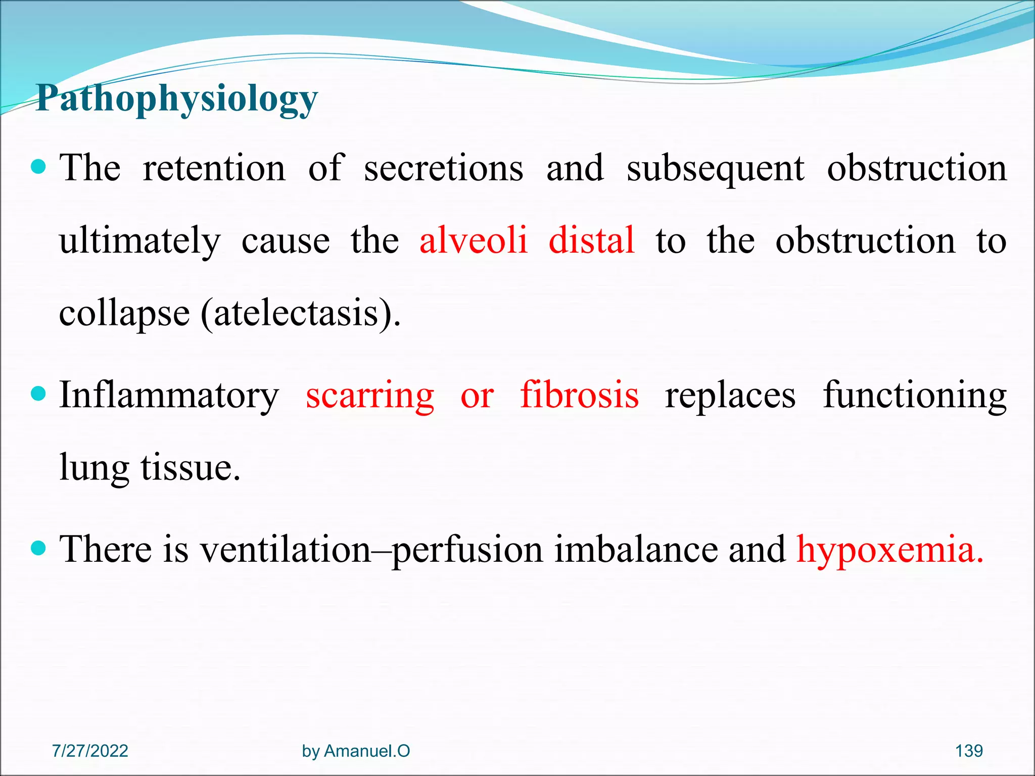 Pathophysiology
 The retention of secretions and subsequent obstruction
ultimately cause the alveoli distal to the obstruction to
collapse (atelectasis).
 Inflammatory scarring or fibrosis replaces functioning
lung tissue.
 There is ventilation–perfusion imbalance and hypoxemia.
by Amanuel.O 139
7/27/2022
 
