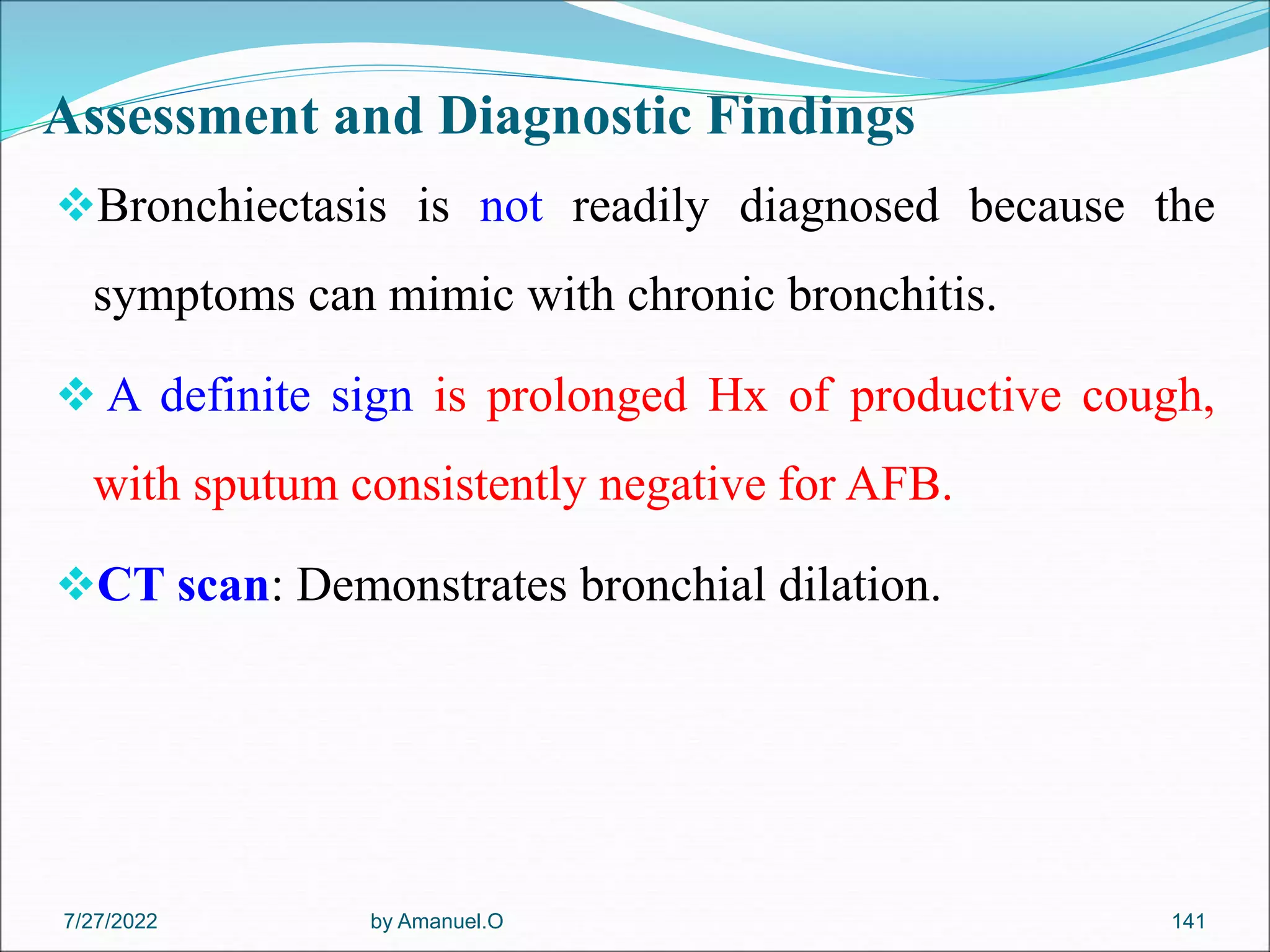Assessment and Diagnostic Findings
Bronchiectasis is not readily diagnosed because the
symptoms can mimic with chronic bronchitis.
 A definite sign is prolonged Hx of productive cough,
with sputum consistently negative for AFB.
CT scan: Demonstrates bronchial dilation.
by Amanuel.O 141
7/27/2022
 