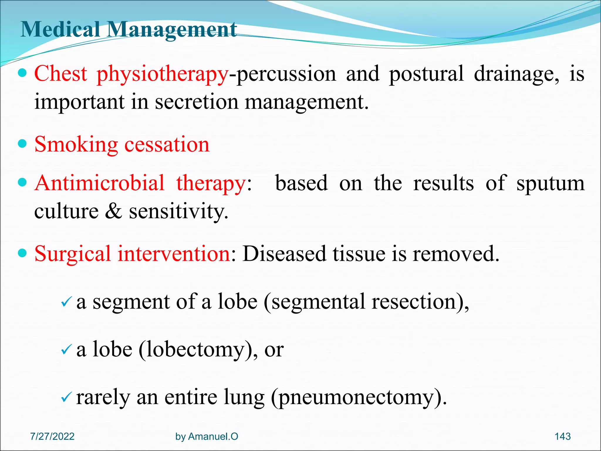 Medical Management
 Chest physiotherapy-percussion and postural drainage, is
important in secretion management.
 Smoking cessation
 Antimicrobial therapy: based on the results of sputum
culture & sensitivity.
 Surgical intervention: Diseased tissue is removed.
 a segment of a lobe (segmental resection),
 a lobe (lobectomy), or
 rarely an entire lung (pneumonectomy).
by Amanuel.O 143
7/27/2022
 