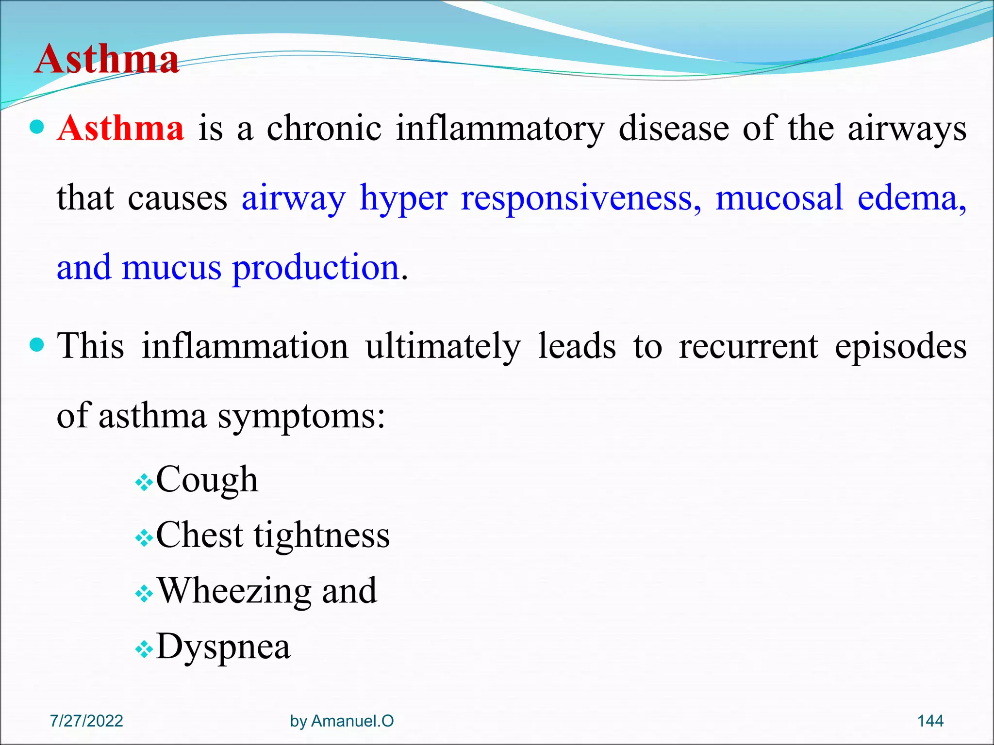 Asthma
 Asthma is a chronic inflammatory disease of the airways
that causes airway hyper responsiveness, mucosal edema,
and mucus production.
 This inflammation ultimately leads to recurrent episodes
of asthma symptoms:
Cough
Chest tightness
Wheezing and
Dyspnea
by Amanuel.O 144
7/27/2022
 