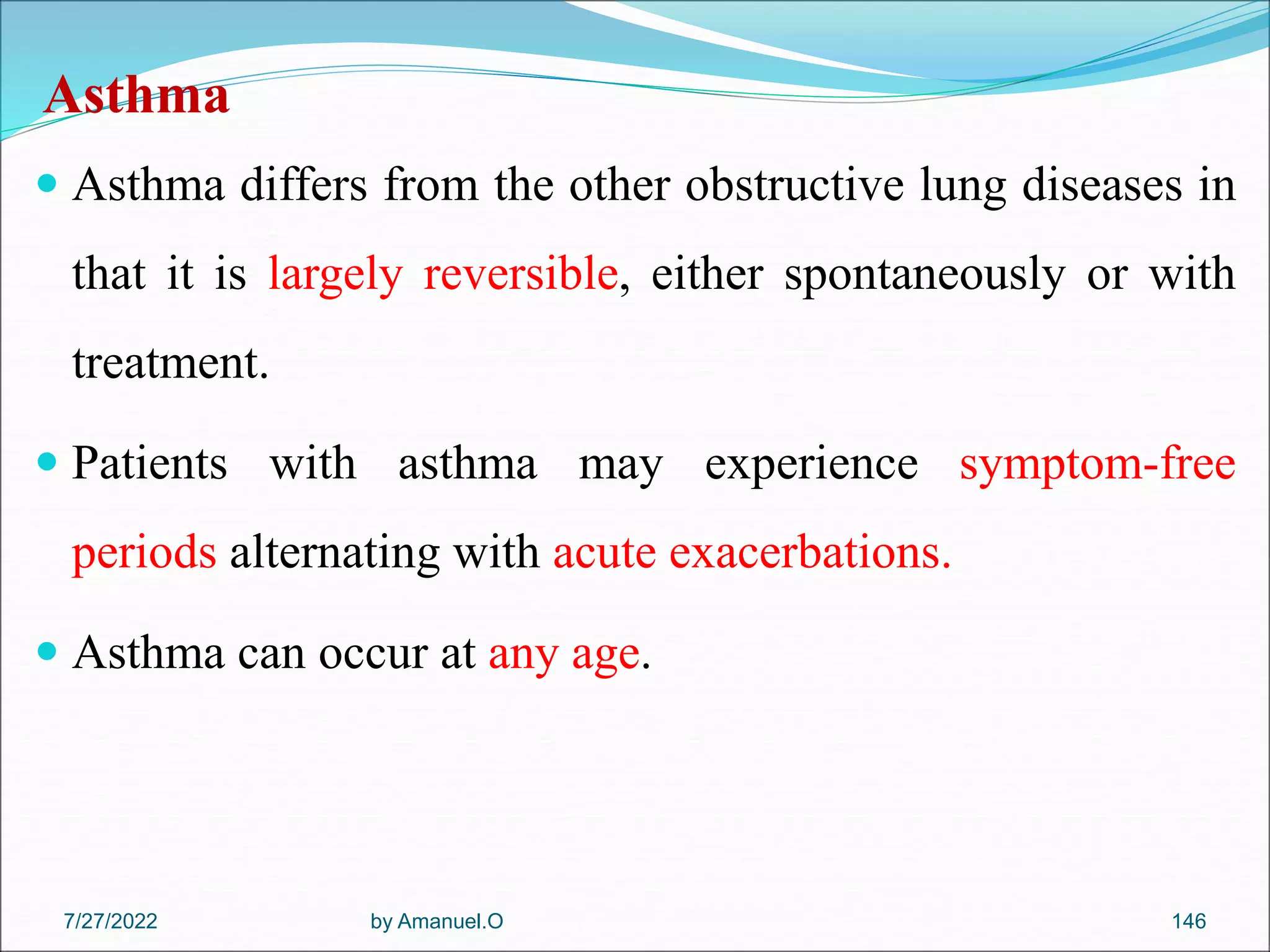 Asthma
 Asthma differs from the other obstructive lung diseases in
that it is largely reversible, either spontaneously or with
treatment.
 Patients with asthma may experience symptom-free
periods alternating with acute exacerbations.
 Asthma can occur at any age.
by Amanuel.O 146
7/27/2022
 