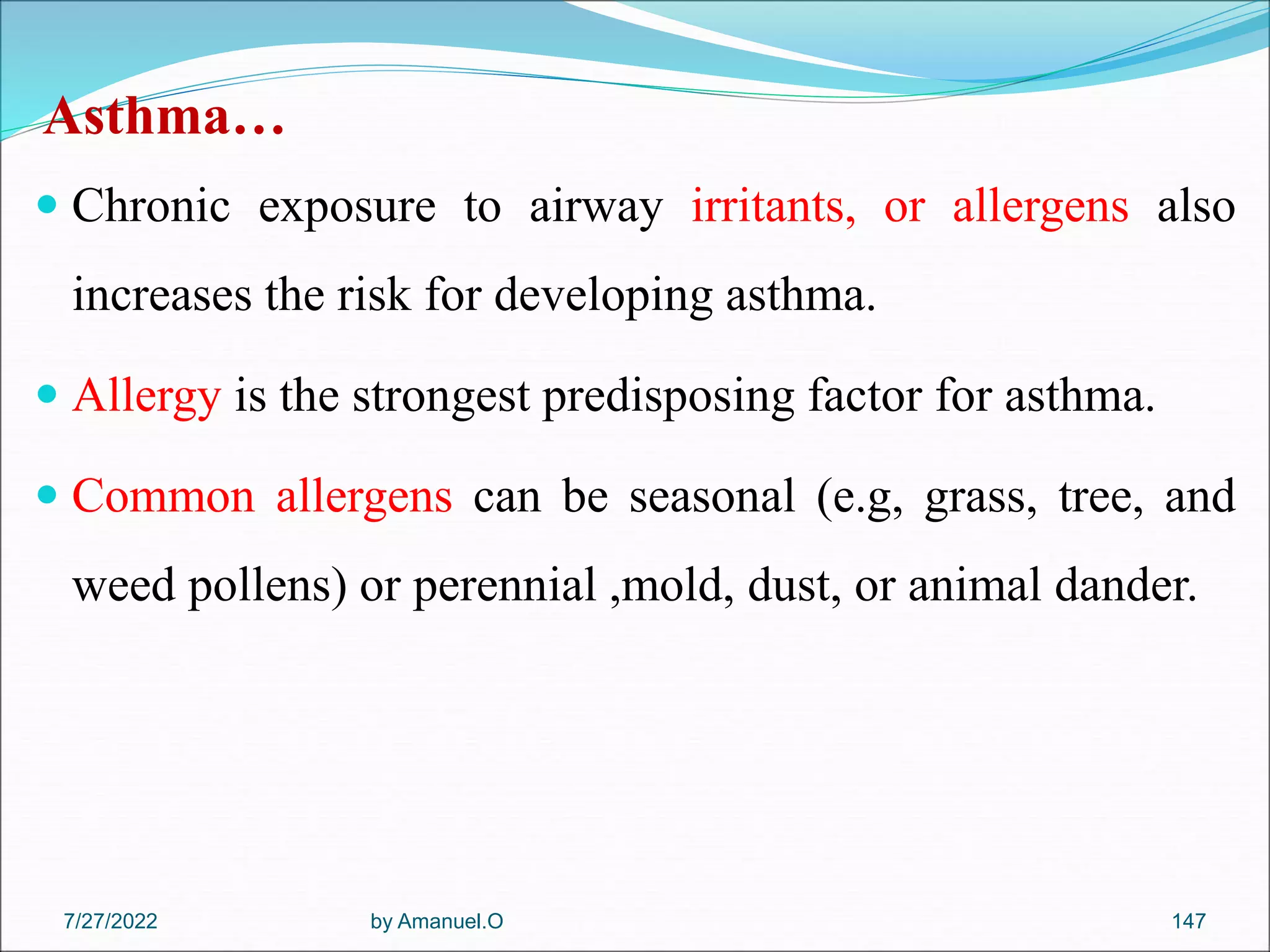 Asthma…
 Chronic exposure to airway irritants, or allergens also
increases the risk for developing asthma.
 Allergy is the strongest predisposing factor for asthma.
 Common allergens can be seasonal (e.g, grass, tree, and
weed pollens) or perennial ,mold, dust, or animal dander.
by Amanuel.O 147
7/27/2022
 