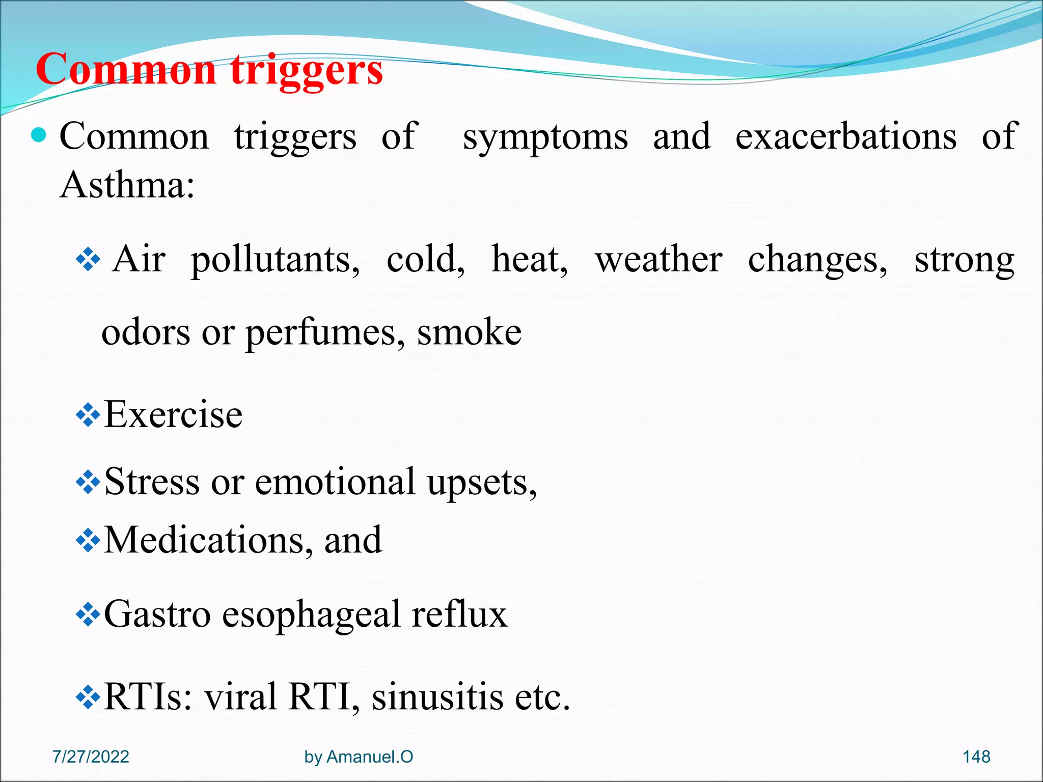 Common triggers
 Common triggers of symptoms and exacerbations of
Asthma:
 Air pollutants, cold, heat, weather changes, strong
odors or perfumes, smoke
Exercise
Stress or emotional upsets,
Medications, and
Gastro esophageal reflux
RTIs: viral RTI, sinusitis etc.
by Amanuel.O 148
7/27/2022
 