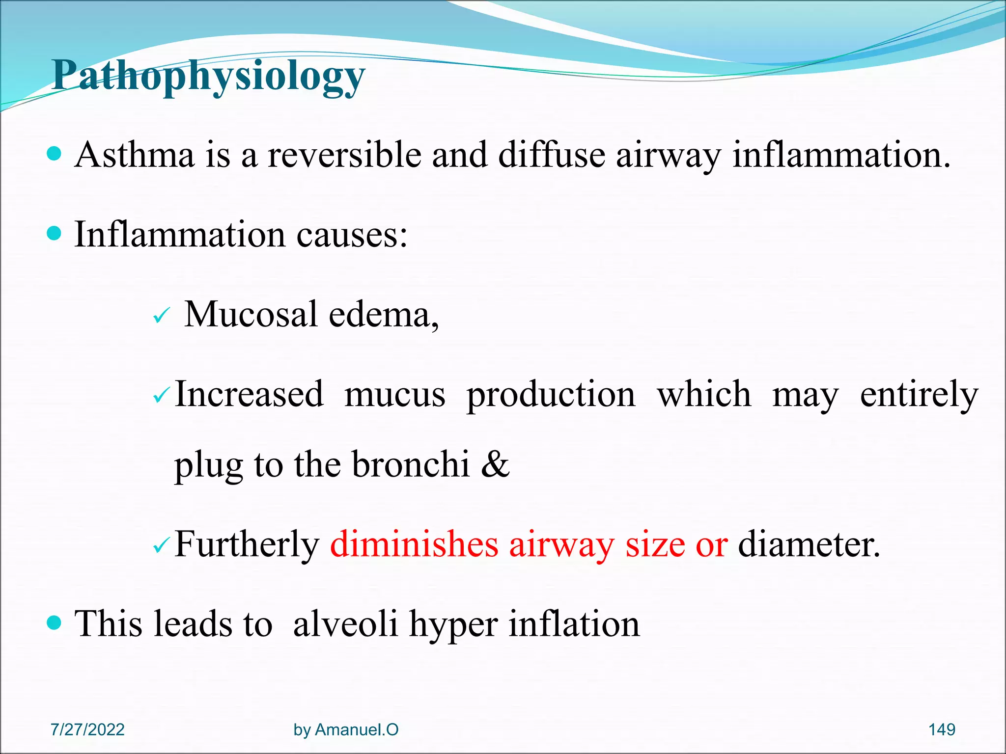 Pathophysiology
 Asthma is a reversible and diffuse airway inflammation.
 Inflammation causes:
 Mucosal edema,
Increased mucus production which may entirely
plug to the bronchi &
Furtherly diminishes airway size or diameter.
 This leads to alveoli hyper inflation
by Amanuel.O 149
7/27/2022
 