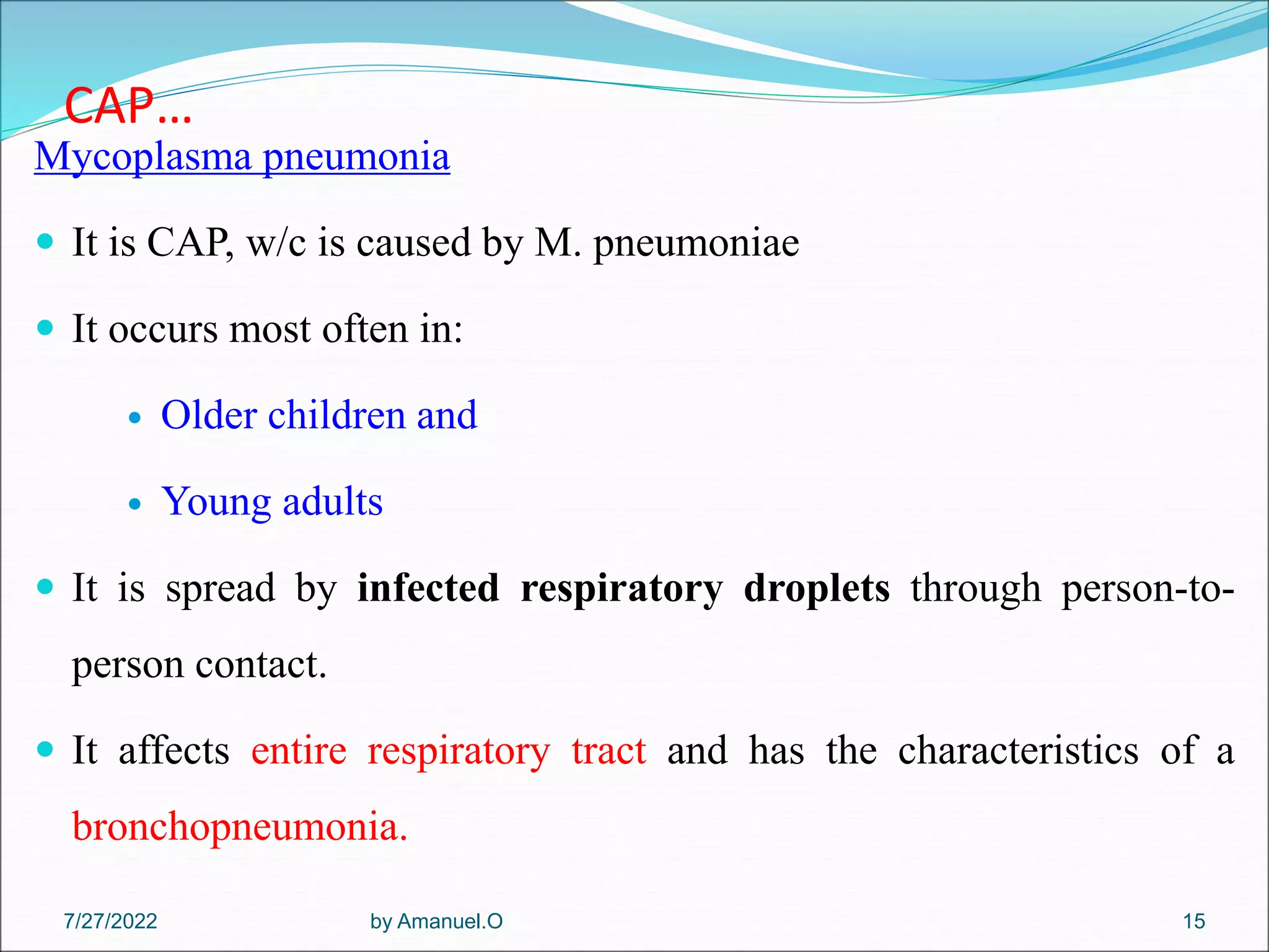 CAP…
Mycoplasma pneumonia
 It is CAP, w/c is caused by M. pneumoniae
 It occurs most often in:
 Older children and
 Young adults
 It is spread by infected respiratory droplets through person-to-
person contact.
 It affects entire respiratory tract and has the characteristics of a
bronchopneumonia.
by Amanuel.O 15
7/27/2022
 