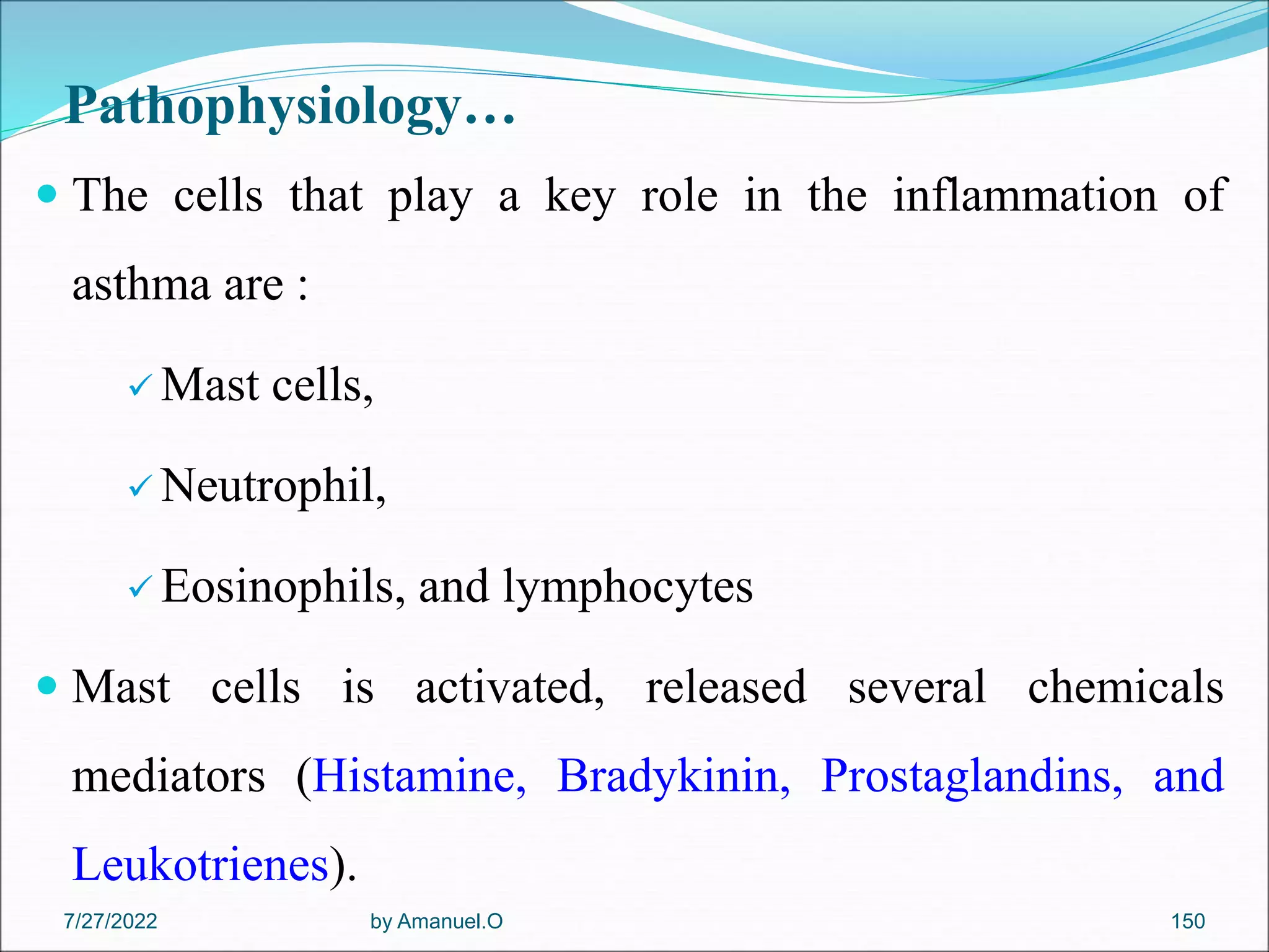 Pathophysiology…
 The cells that play a key role in the inflammation of
asthma are :
 Mast cells,
 Neutrophil,
 Eosinophils, and lymphocytes
 Mast cells is activated, released several chemicals
mediators (Histamine, Bradykinin, Prostaglandins, and
Leukotrienes).
by Amanuel.O 150
7/27/2022
 