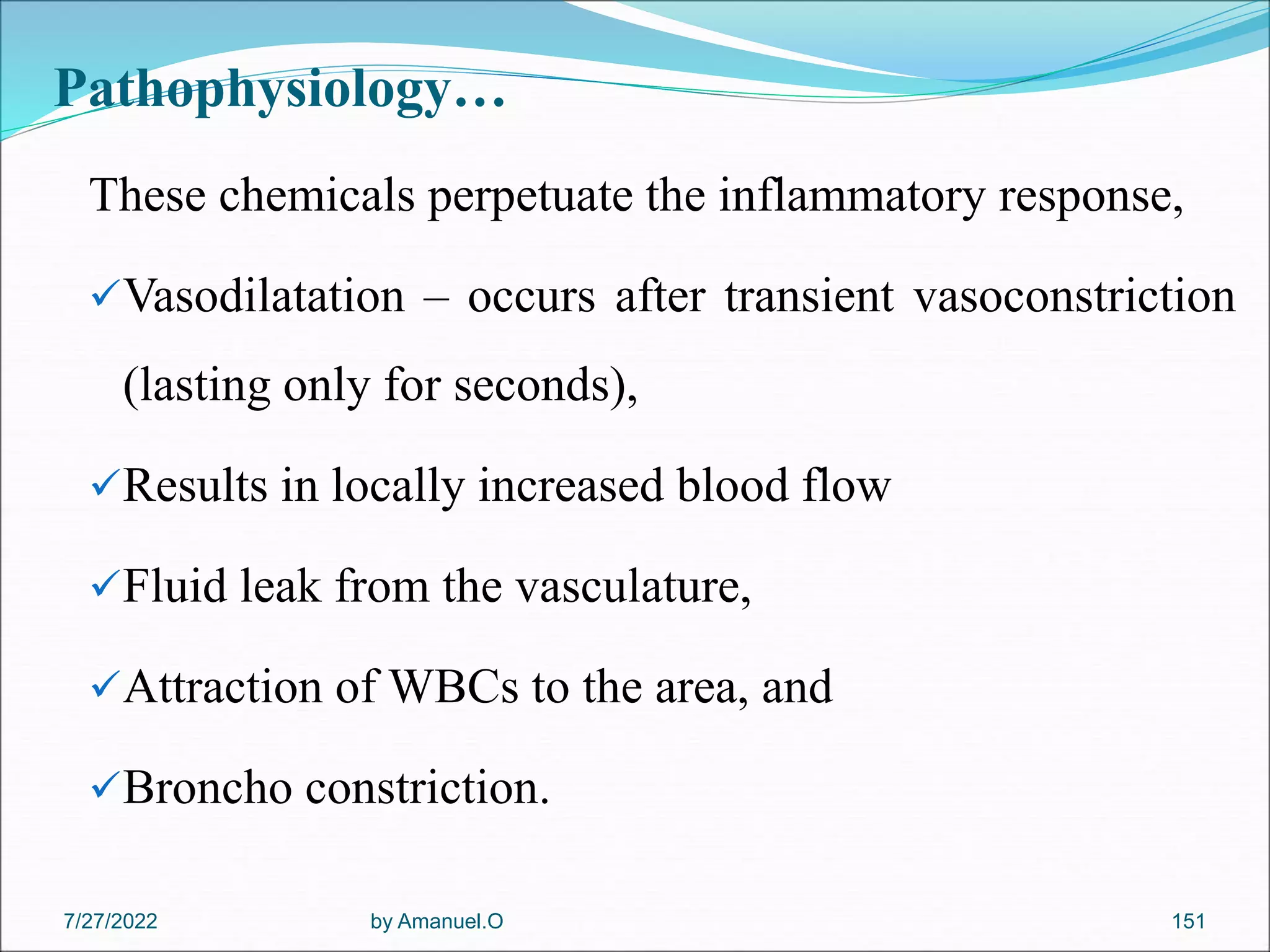Pathophysiology…
These chemicals perpetuate the inflammatory response,
Vasodilatation – occurs after transient vasoconstriction
(lasting only for seconds),
Results in locally increased blood flow
Fluid leak from the vasculature,
Attraction of WBCs to the area, and
Broncho constriction.
by Amanuel.O 151
7/27/2022
 