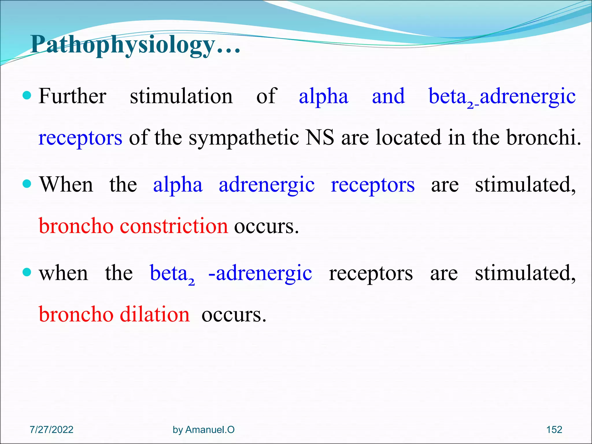 Pathophysiology…
 Further stimulation of alpha and beta2-adrenergic
receptors of the sympathetic NS are located in the bronchi.
 When the alpha adrenergic receptors are stimulated,
broncho constriction occurs.
 when the beta2 -adrenergic receptors are stimulated,
broncho dilation occurs.
by Amanuel.O 152
7/27/2022
 