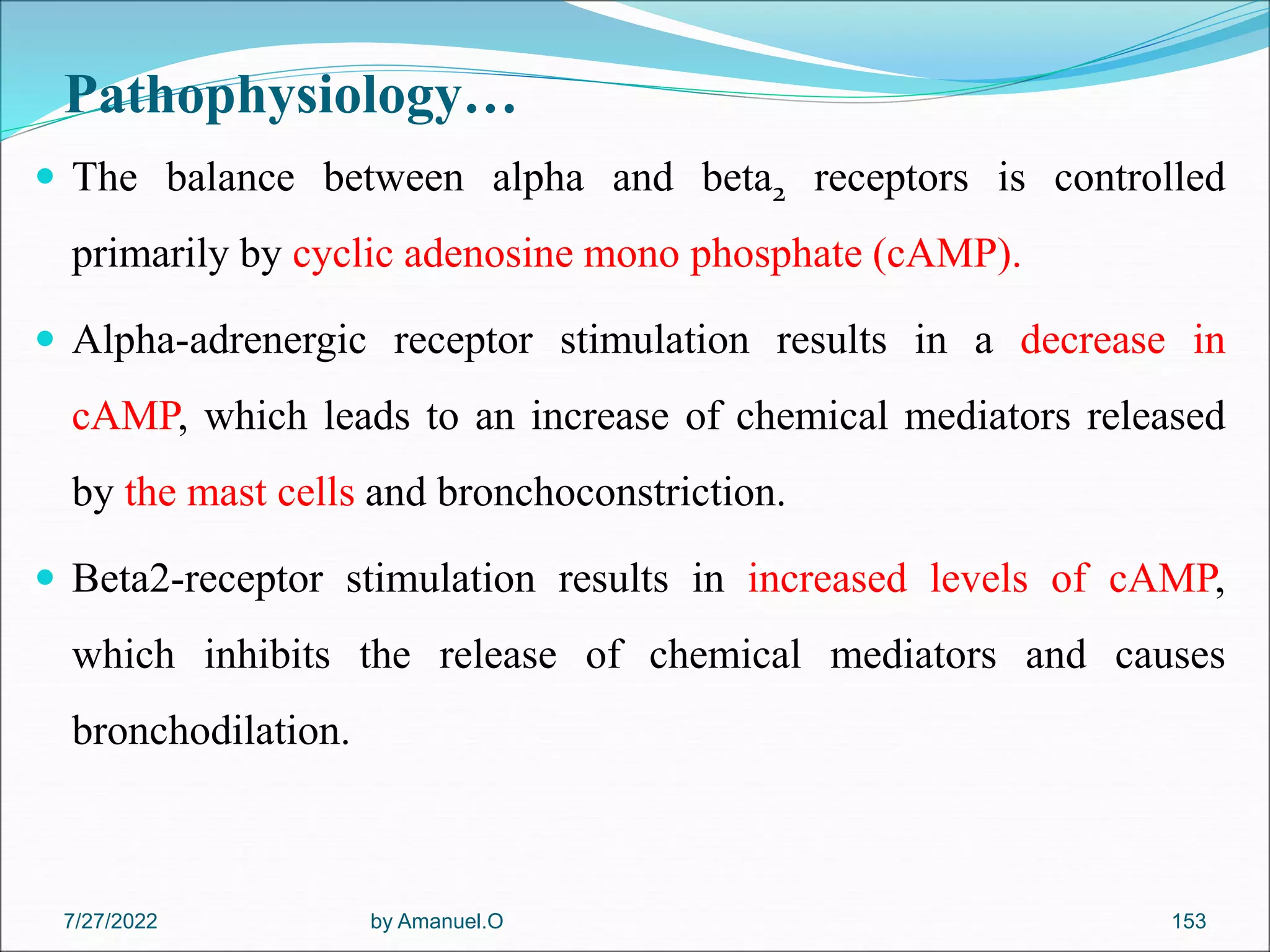 Pathophysiology…
 The balance between alpha and beta2 receptors is controlled
primarily by cyclic adenosine mono phosphate (cAMP).
 Alpha-adrenergic receptor stimulation results in a decrease in
cAMP, which leads to an increase of chemical mediators released
by the mast cells and bronchoconstriction.
 Beta2-receptor stimulation results in increased levels of cAMP,
which inhibits the release of chemical mediators and causes
bronchodilation.
by Amanuel.O 153
7/27/2022
 