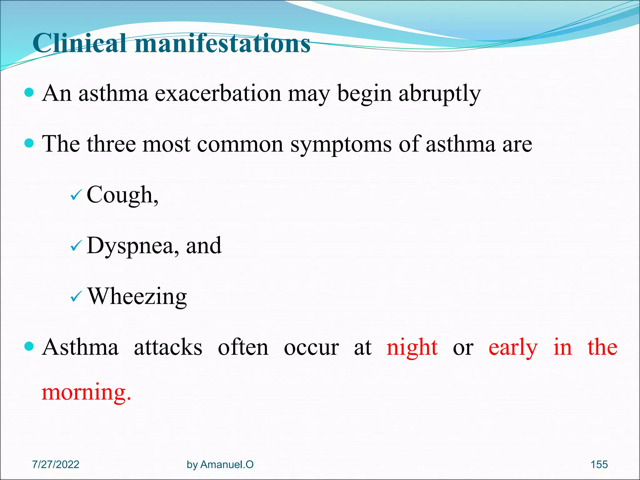 Clinical manifestations
 An asthma exacerbation may begin abruptly
 The three most common symptoms of asthma are
 Cough,
 Dyspnea, and
 Wheezing
 Asthma attacks often occur at night or early in the
morning.
by Amanuel.O 155
7/27/2022
 