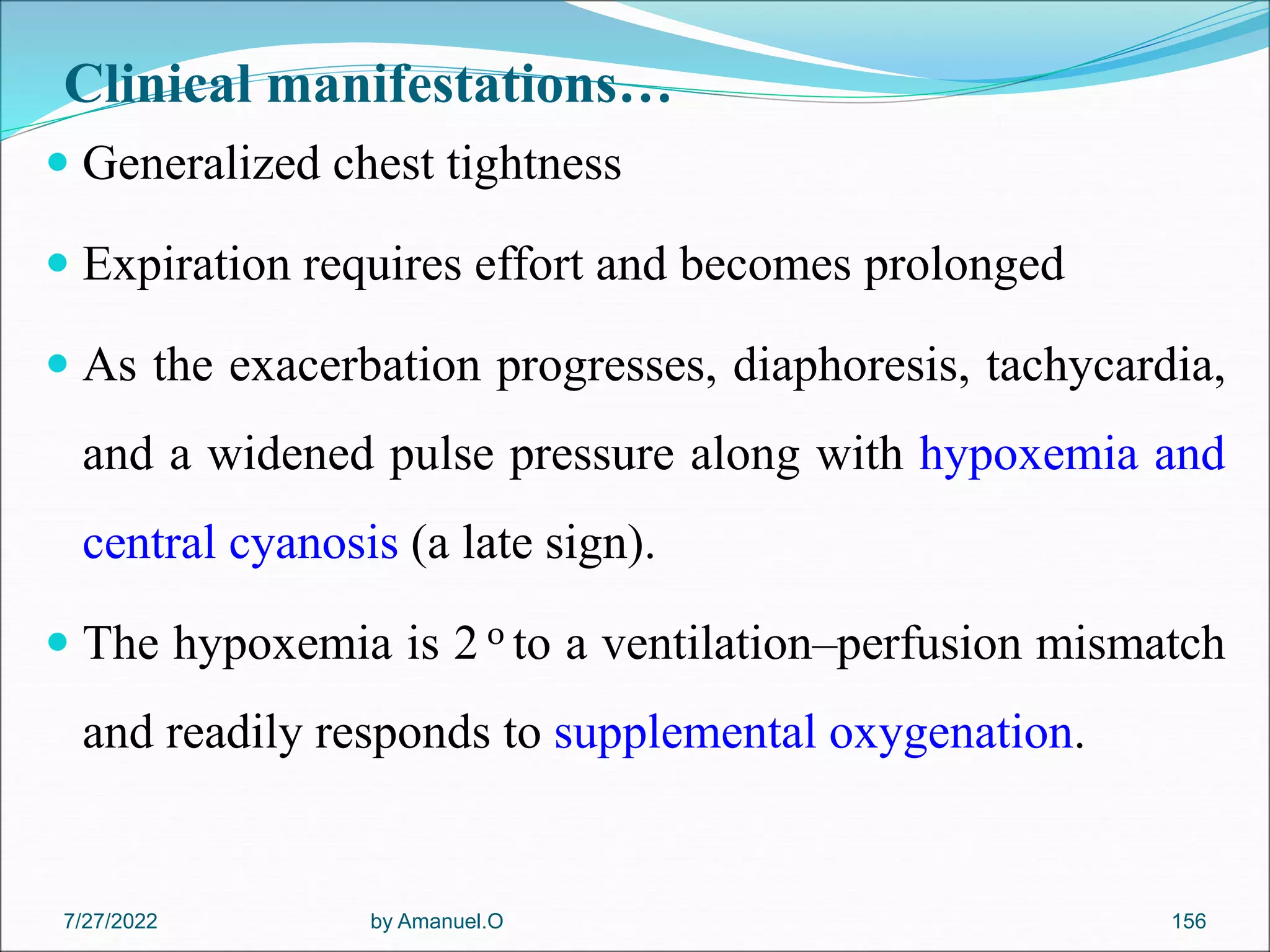 Clinical manifestations…
 Generalized chest tightness
 Expiration requires effort and becomes prolonged
 As the exacerbation progresses, diaphoresis, tachycardia,
and a widened pulse pressure along with hypoxemia and
central cyanosis (a late sign).
 The hypoxemia is 2 0 to a ventilation–perfusion mismatch
and readily responds to supplemental oxygenation.
by Amanuel.O 156
7/27/2022
 