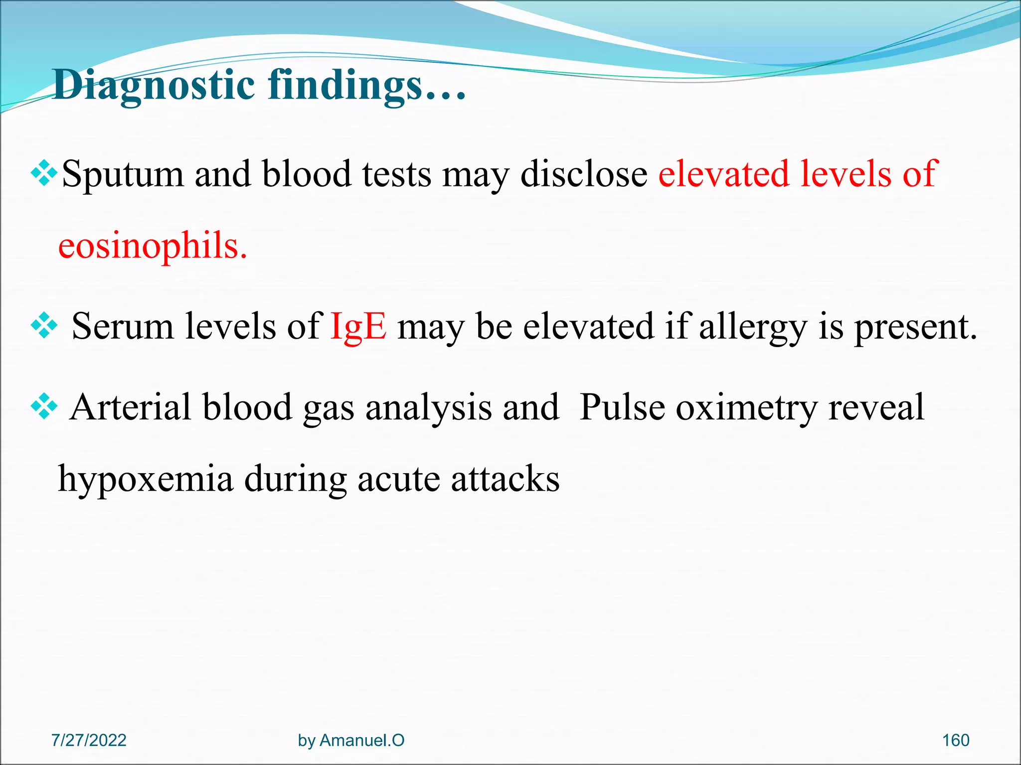 Diagnostic findings…
Sputum and blood tests may disclose elevated levels of
eosinophils.
 Serum levels of IgE may be elevated if allergy is present.
 Arterial blood gas analysis and Pulse oximetry reveal
hypoxemia during acute attacks
by Amanuel.O 160
7/27/2022
 
