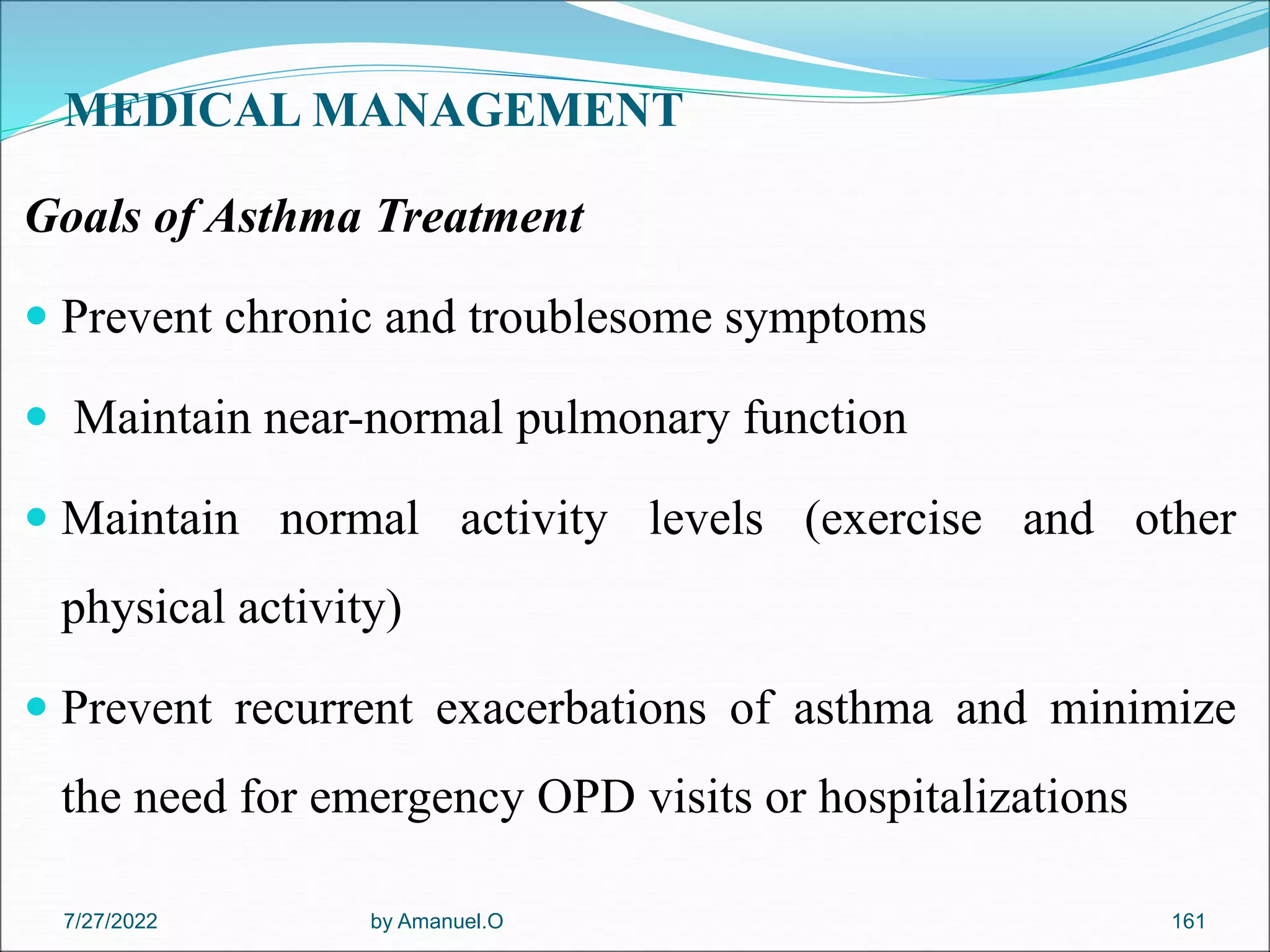 MEDICAL MANAGEMENT
Goals of Asthma Treatment
 Prevent chronic and troublesome symptoms
 Maintain near-normal pulmonary function
 Maintain normal activity levels (exercise and other
physical activity)
 Prevent recurrent exacerbations of asthma and minimize
the need for emergency OPD visits or hospitalizations
by Amanuel.O 161
7/27/2022
 