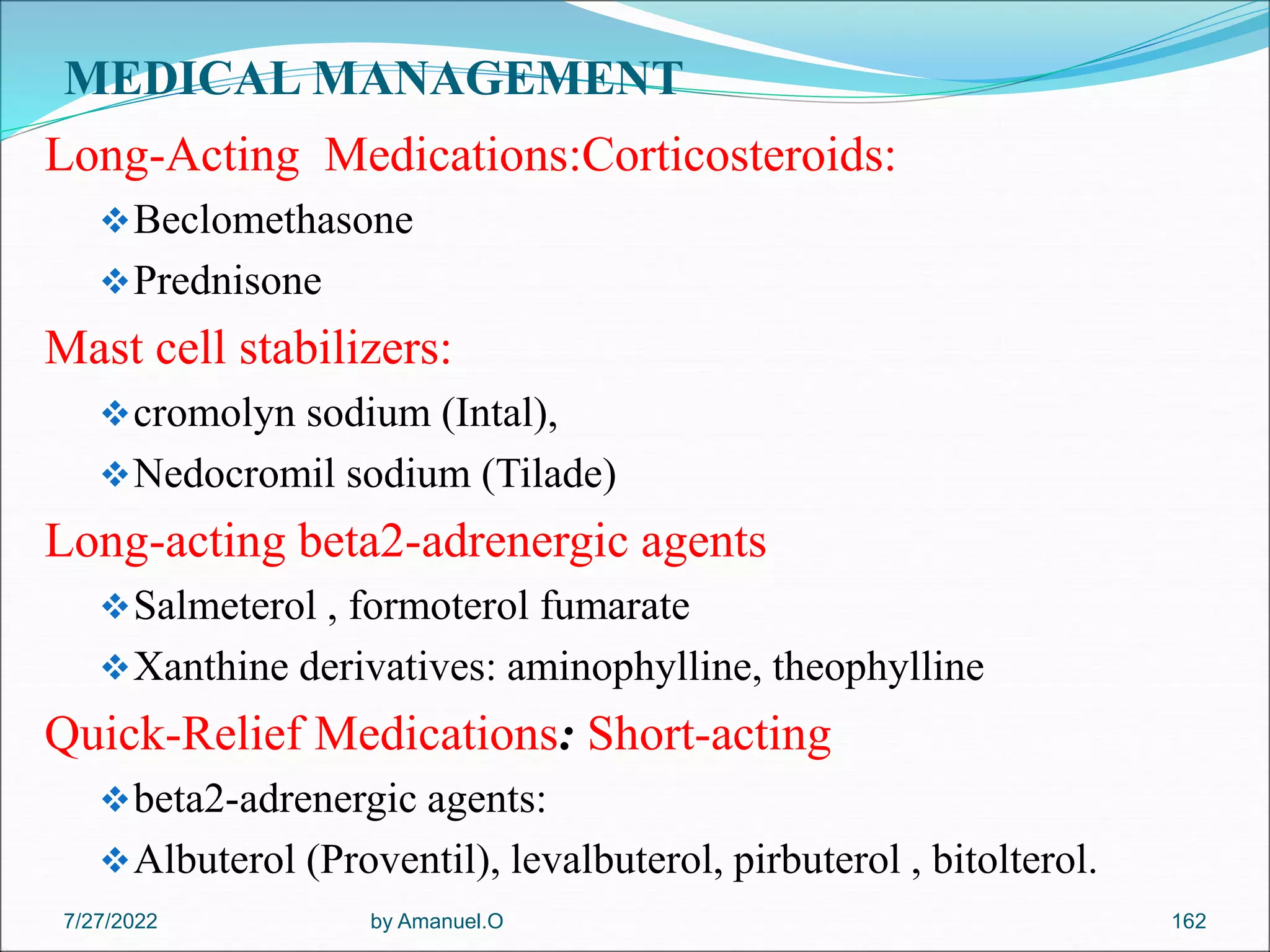 MEDICAL MANAGEMENT
Long-Acting Medications:Corticosteroids:
Beclomethasone
Prednisone
Mast cell stabilizers:
cromolyn sodium (Intal),
Nedocromil sodium (Tilade)
Long-acting beta2-adrenergic agents
Salmeterol , formoterol fumarate
Xanthine derivatives: aminophylline, theophylline
Quick-Relief Medications: Short-acting
beta2-adrenergic agents:
Albuterol (Proventil), levalbuterol, pirbuterol , bitolterol.
by Amanuel.O 162
7/27/2022
 