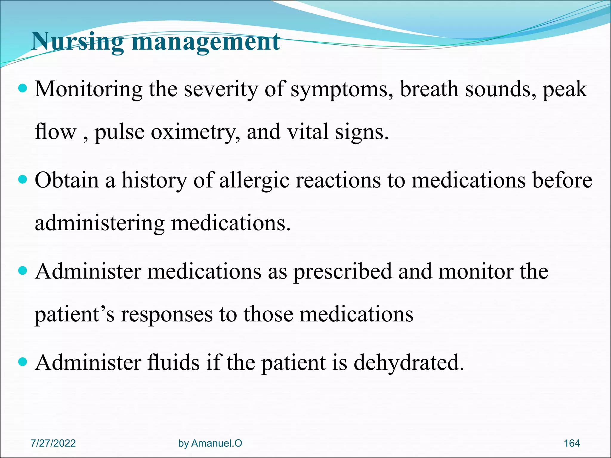 Nursing management
 Monitoring the severity of symptoms, breath sounds, peak
ﬂow , pulse oximetry, and vital signs.
 Obtain a history of allergic reactions to medications before
administering medications.
 Administer medications as prescribed and monitor the
patient’s responses to those medications
 Administer ﬂuids if the patient is dehydrated.
by Amanuel.O 164
7/27/2022
 