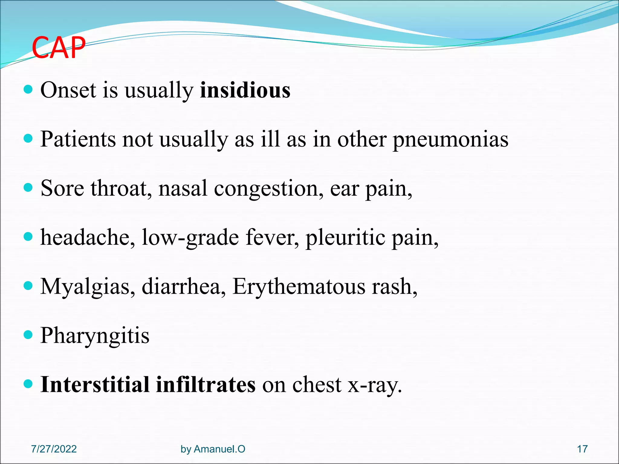 CAP
 Onset is usually insidious
 Patients not usually as ill as in other pneumonias
 Sore throat, nasal congestion, ear pain,
 headache, low-grade fever, pleuritic pain,
 Myalgias, diarrhea, Erythematous rash,
 Pharyngitis
 Interstitial infiltrates on chest x-ray.
by Amanuel.O 17
7/27/2022
 