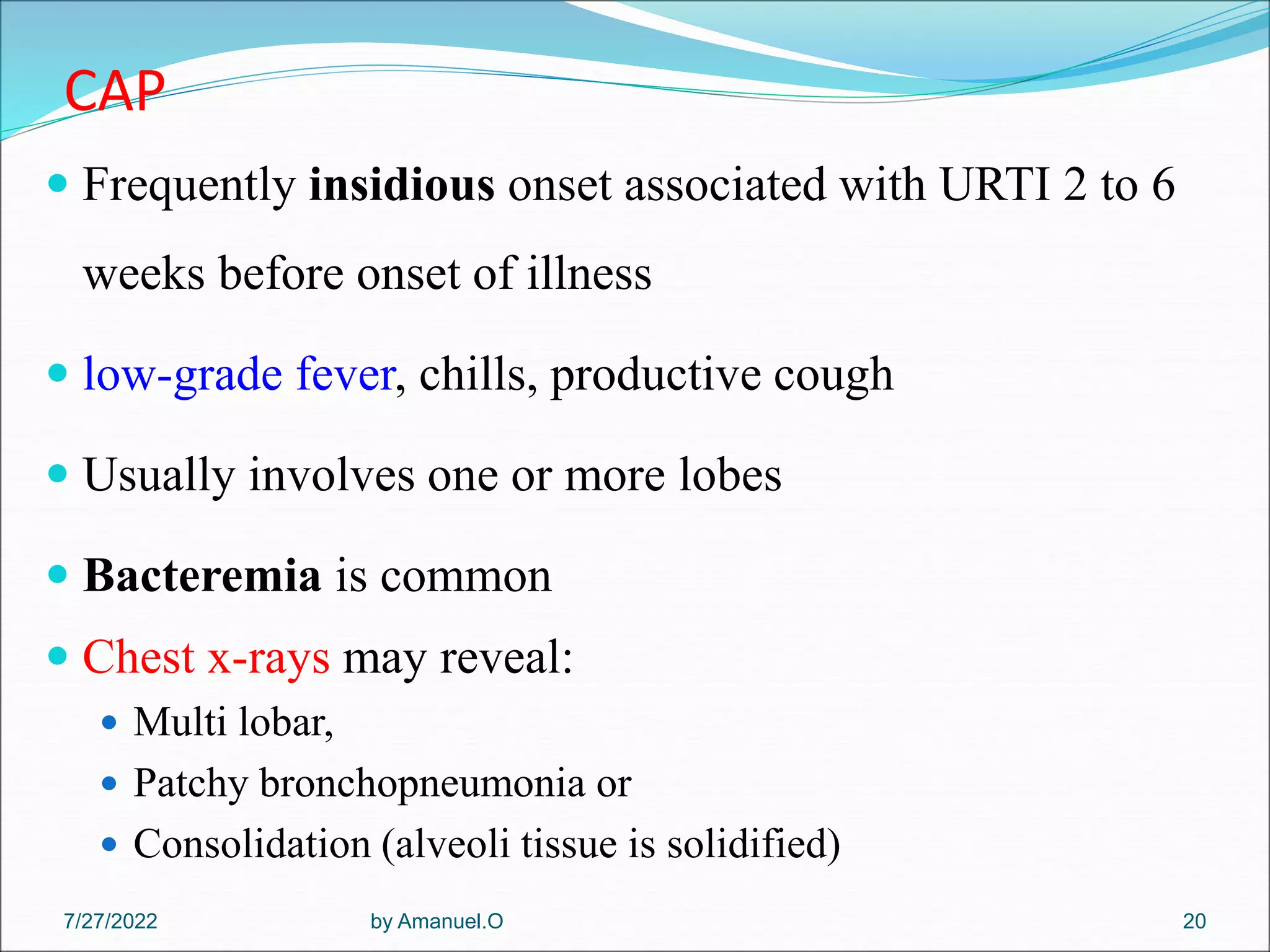 CAP
 Frequently insidious onset associated with URTI 2 to 6
weeks before onset of illness
 low-grade fever, chills, productive cough
 Usually involves one or more lobes
 Bacteremia is common
 Chest x-rays may reveal:
 Multi lobar,
 Patchy bronchopneumonia or
 Consolidation (alveoli tissue is solidified)
by Amanuel.O 20
7/27/2022
 