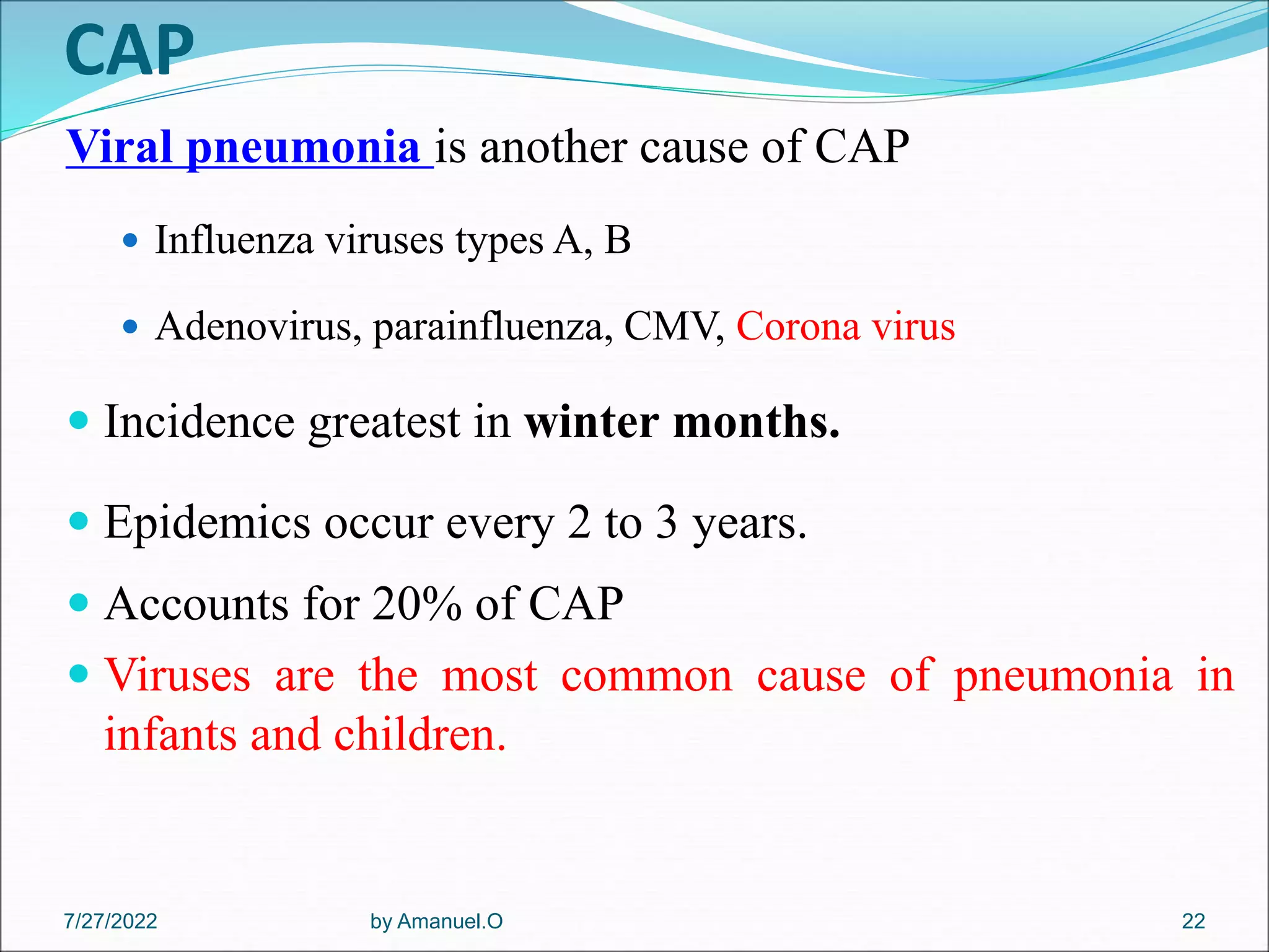 CAP
Viral pneumonia is another cause of CAP
 Influenza viruses types A, B
 Adenovirus, parainfluenza, CMV, Corona virus
 Incidence greatest in winter months.
 Epidemics occur every 2 to 3 years.
 Accounts for 20% of CAP
 Viruses are the most common cause of pneumonia in
infants and children.
by Amanuel.O 22
7/27/2022
 