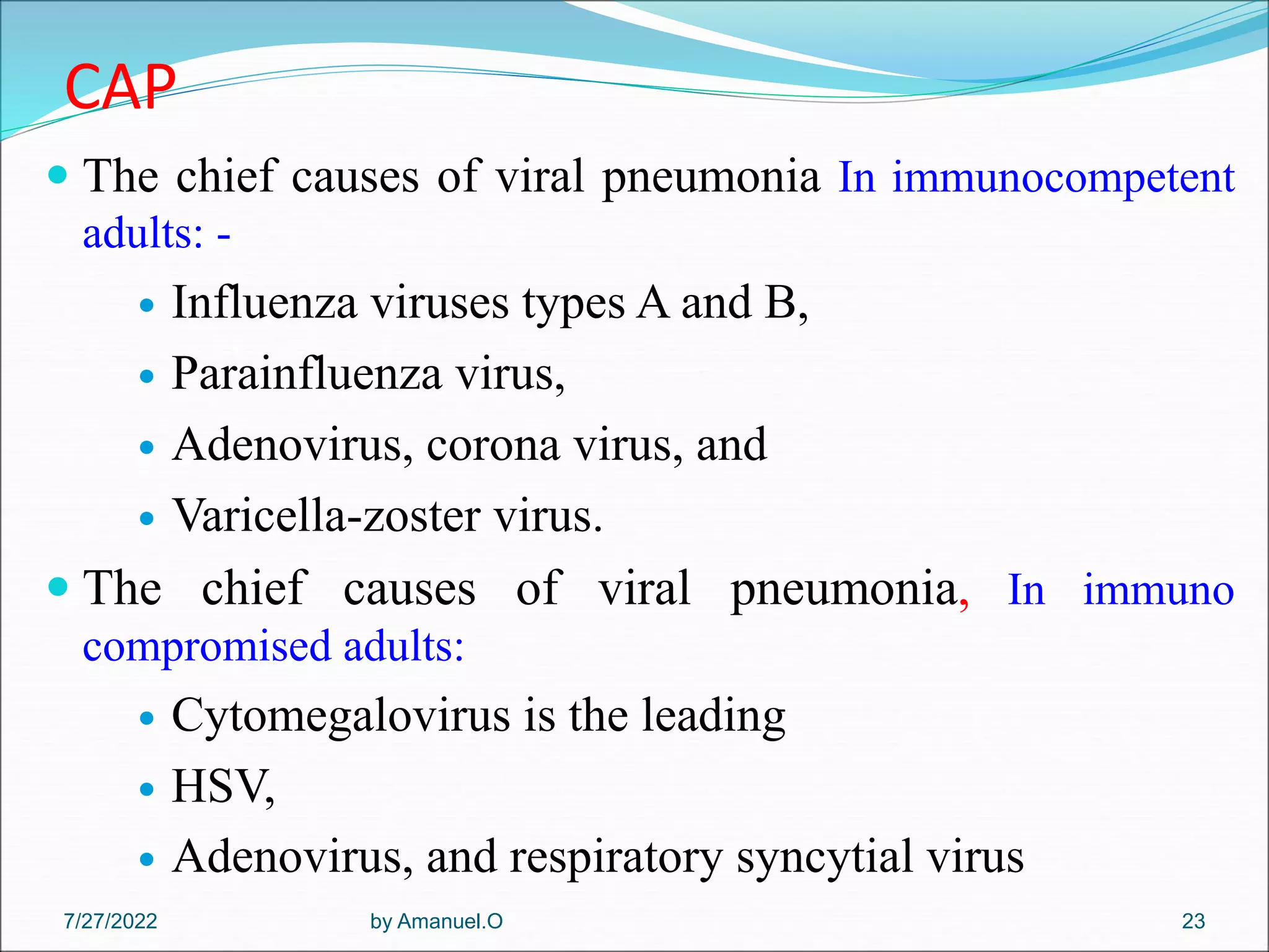 CAP
 The chief causes of viral pneumonia In immunocompetent
adults: -
 Influenza viruses types A and B,
 Parainfluenza virus,
 Adenovirus, corona virus, and
 Varicella-zoster virus.
 The chief causes of viral pneumonia, In immuno
compromised adults:
 Cytomegalovirus is the leading
 HSV,
 Adenovirus, and respiratory syncytial virus
by Amanuel.O 23
7/27/2022
 