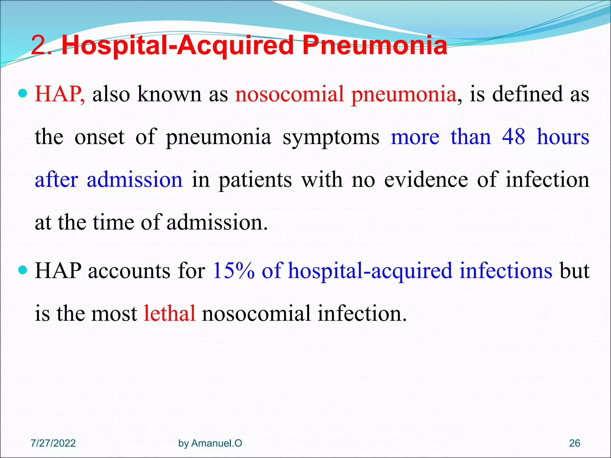 2. Hospital-Acquired Pneumonia
 HAP, also known as nosocomial pneumonia, is defined as
the onset of pneumonia symptoms more than 48 hours
after admission in patients with no evidence of infection
at the time of admission.
 HAP accounts for 15% of hospital-acquired infections but
is the most lethal nosocomial infection.
by Amanuel.O 26
7/27/2022
 