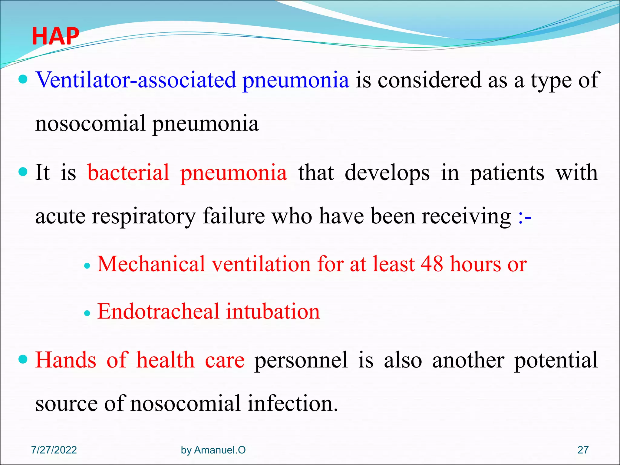 HAP
 Ventilator-associated pneumonia is considered as a type of
nosocomial pneumonia
 It is bacterial pneumonia that develops in patients with
acute respiratory failure who have been receiving :-
 Mechanical ventilation for at least 48 hours or
 Endotracheal intubation
 Hands of health care personnel is also another potential
source of nosocomial infection.
by Amanuel.O 27
7/27/2022
 