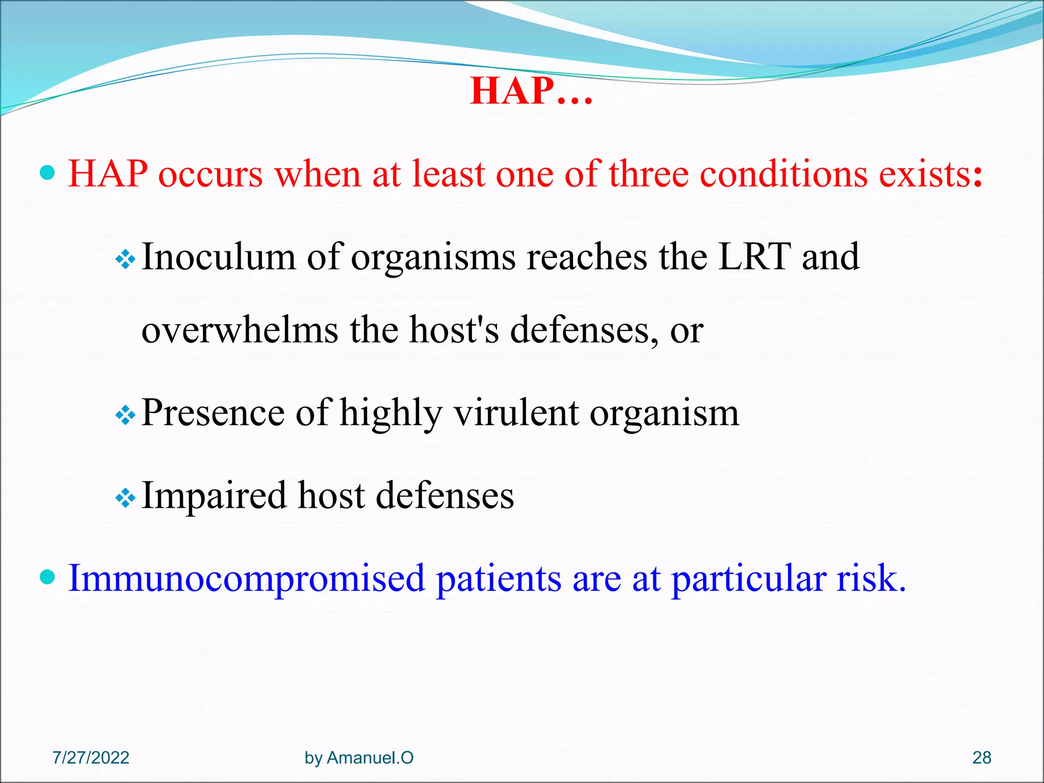 HAP…
 HAP occurs when at least one of three conditions exists:
Inoculum of organisms reaches the LRT and
overwhelms the host's defenses, or
Presence of highly virulent organism
Impaired host defenses
 Immunocompromised patients are at particular risk.
by Amanuel.O 28
7/27/2022
 