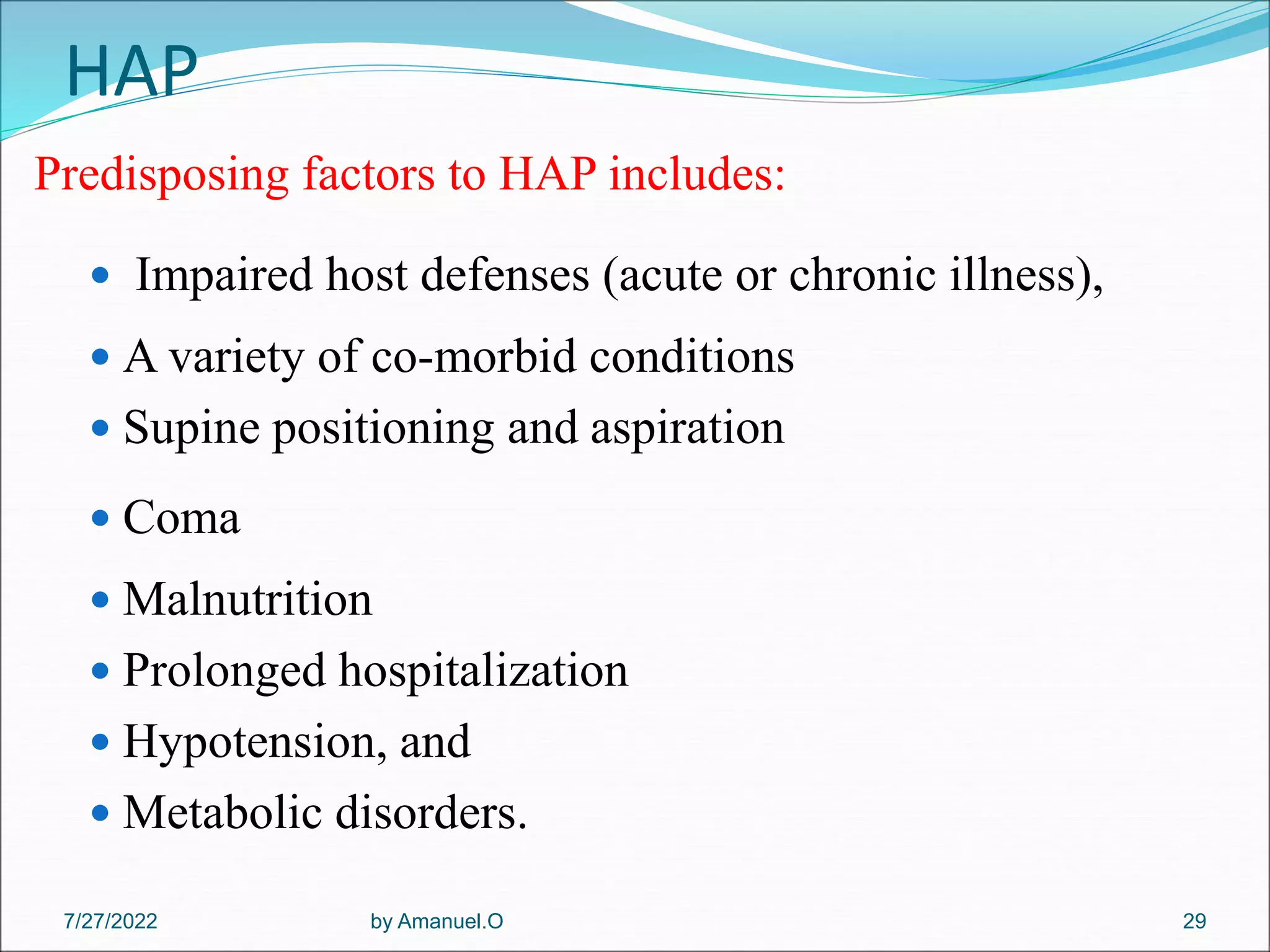 HAP
Predisposing factors to HAP includes:
 Impaired host defenses (acute or chronic illness),
 A variety of co-morbid conditions
 Supine positioning and aspiration
 Coma
 Malnutrition
 Prolonged hospitalization
 Hypotension, and
 Metabolic disorders.
by Amanuel.O 29
7/27/2022
 