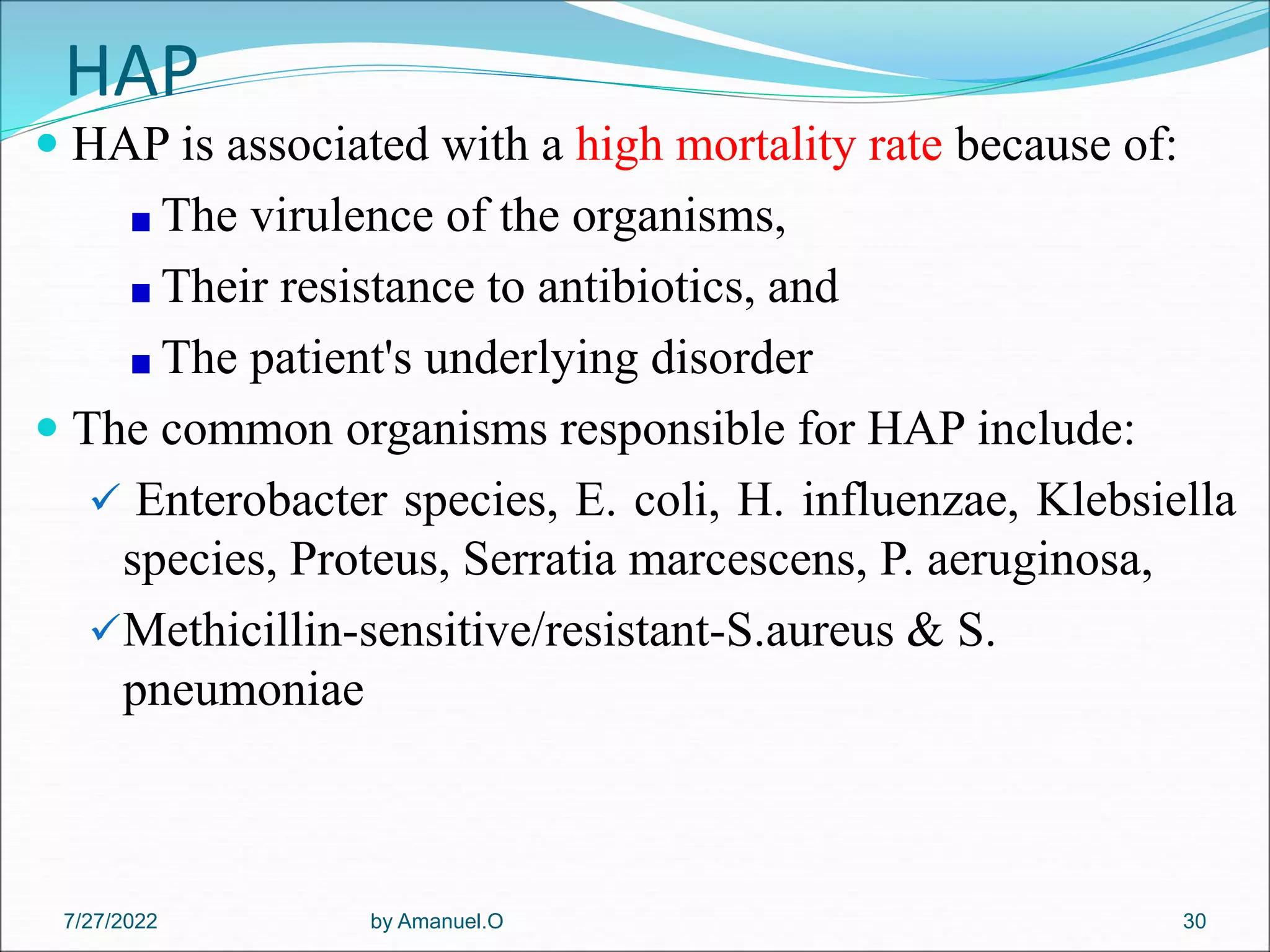 HAP
 HAP is associated with a high mortality rate because of:
The virulence of the organisms,
Their resistance to antibiotics, and
The patient's underlying disorder
 The common organisms responsible for HAP include:
 Enterobacter species, E. coli, H. influenzae, Klebsiella
species, Proteus, Serratia marcescens, P. aeruginosa,
Methicillin-sensitive/resistant-S.aureus & S.
pneumoniae
by Amanuel.O 30
7/27/2022
 