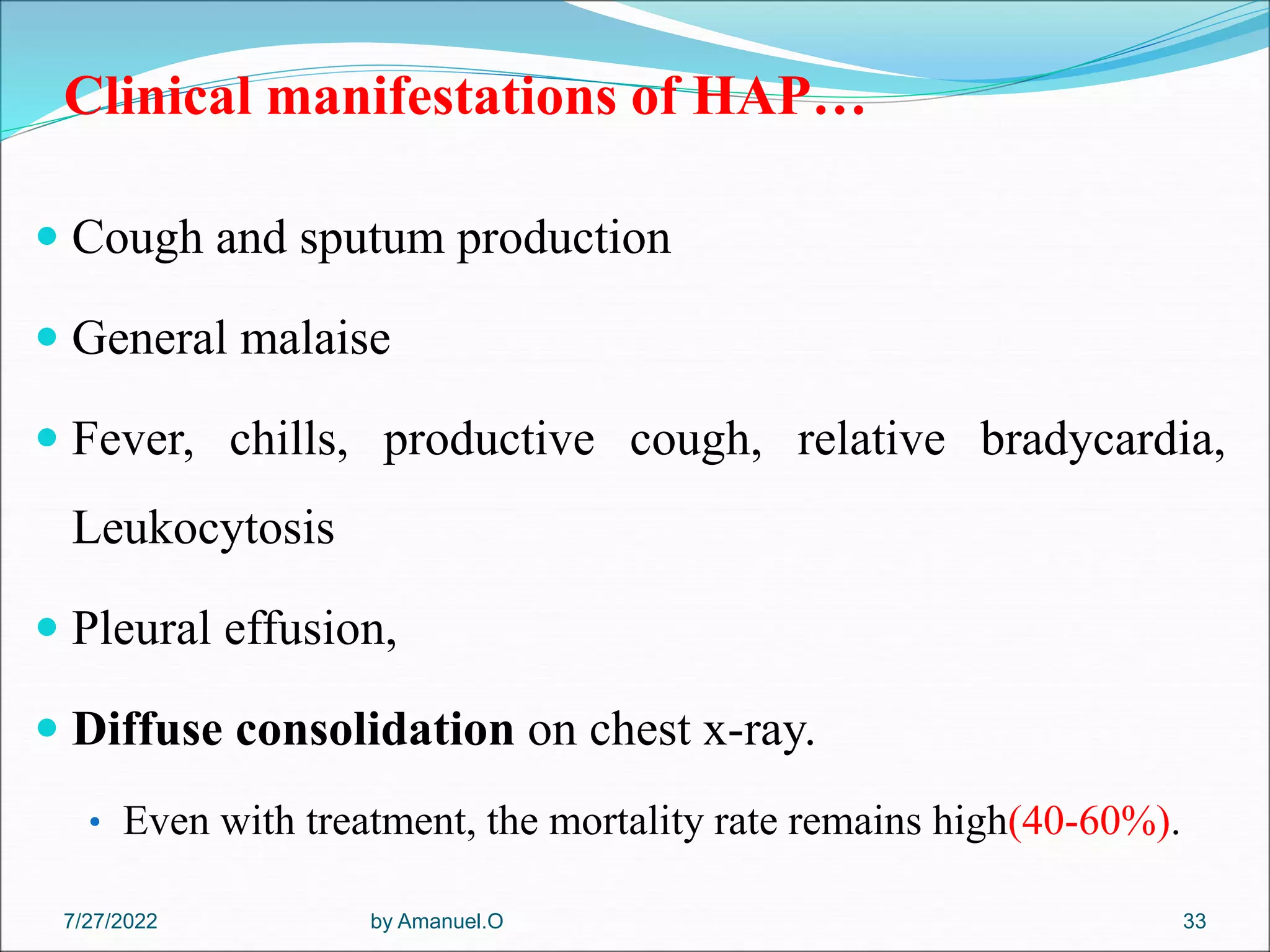 Clinical manifestations of HAP…
 Cough and sputum production
 General malaise
 Fever, chills, productive cough, relative bradycardia,
Leukocytosis
 Pleural effusion,
 Diffuse consolidation on chest x-ray.
• Even with treatment, the mortality rate remains high(40-60%).
by Amanuel.O 33
7/27/2022
 