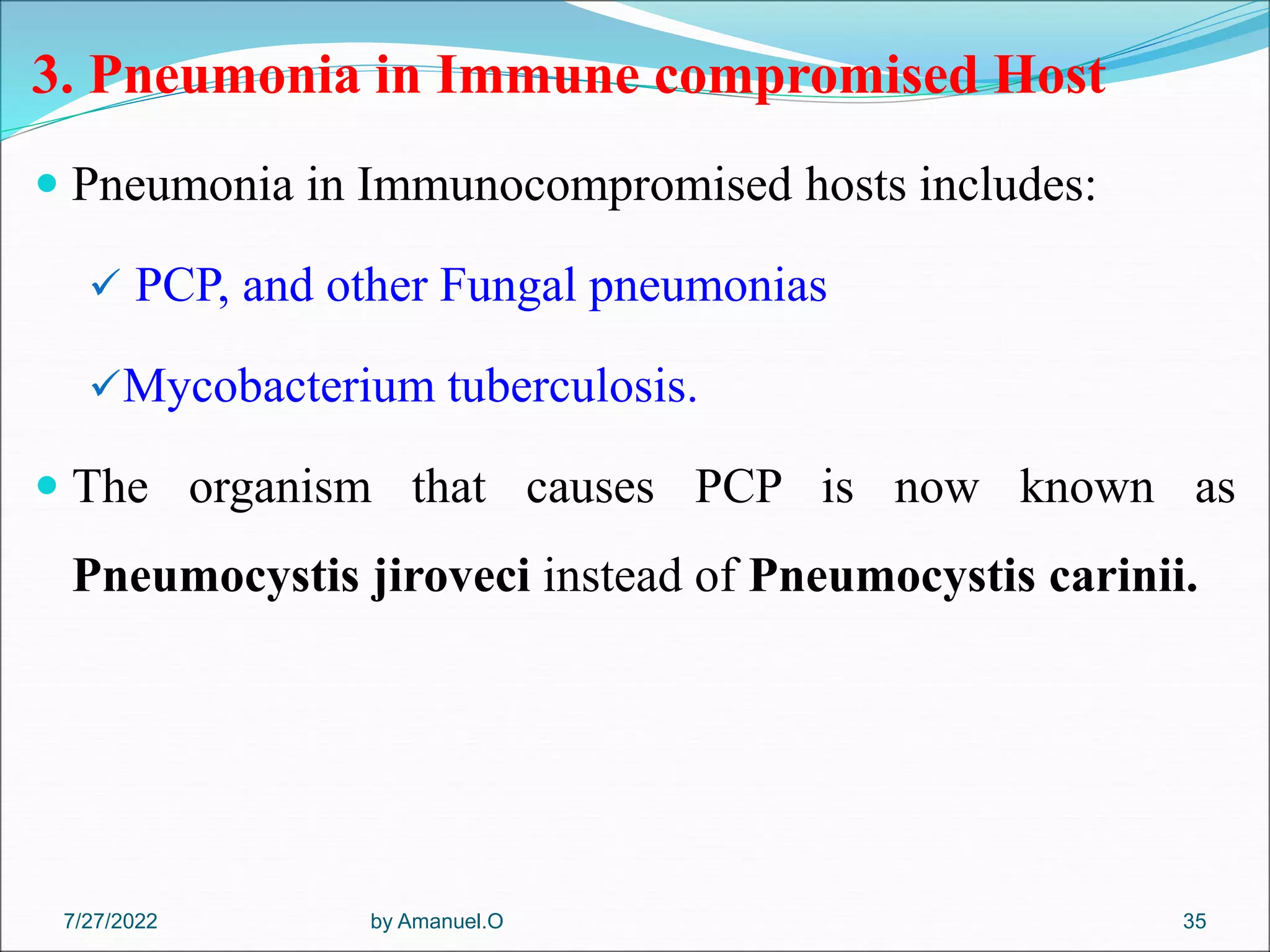 3. Pneumonia in Immune compromised Host
 Pneumonia in Immunocompromised hosts includes:
 PCP, and other Fungal pneumonias
Mycobacterium tuberculosis.
 The organism that causes PCP is now known as
Pneumocystis jiroveci instead of Pneumocystis carinii.
by Amanuel.O 35
7/27/2022
 