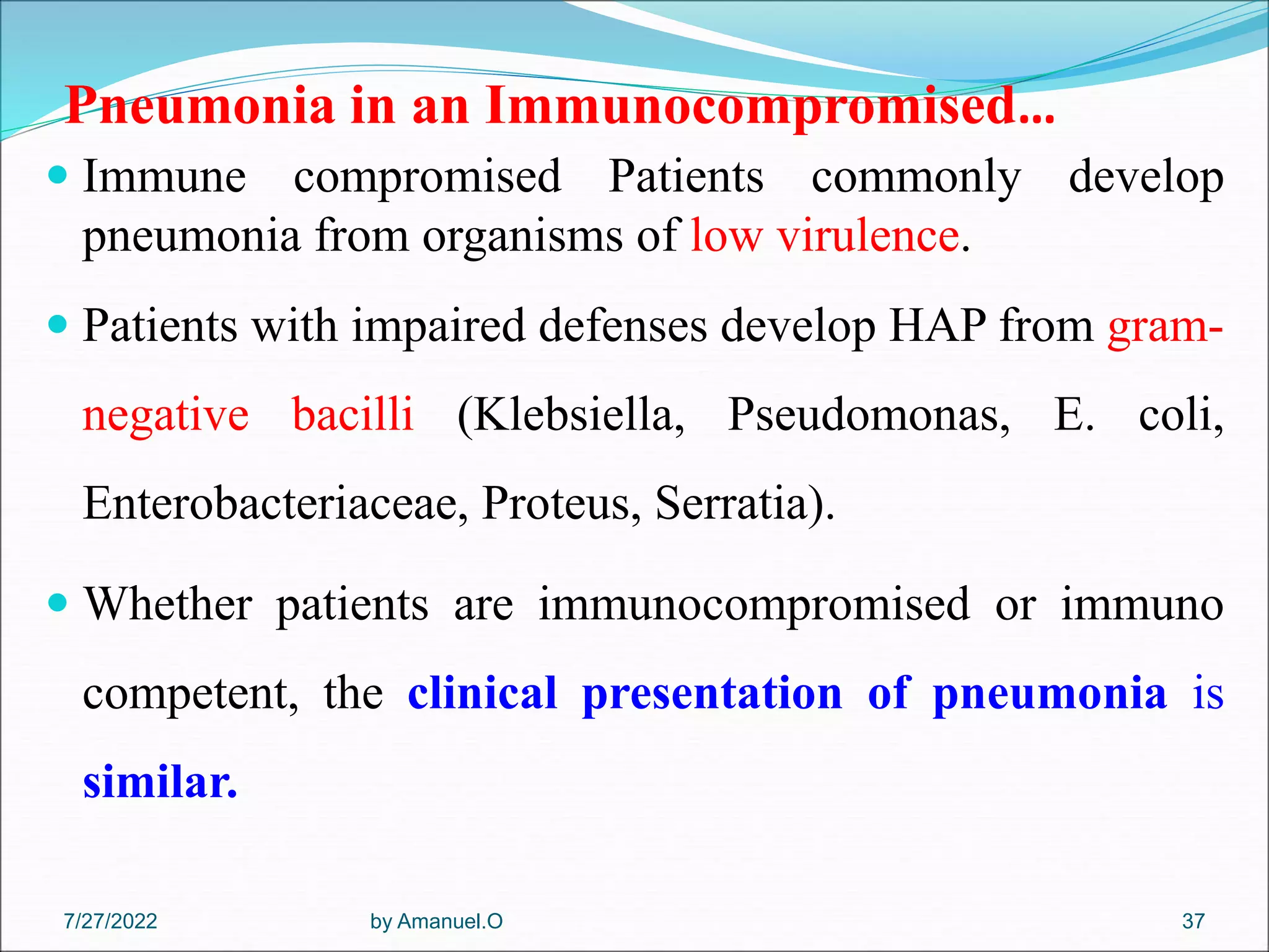 Pneumonia in an Immunocompromised…
 Immune compromised Patients commonly develop
pneumonia from organisms of low virulence.
 Patients with impaired defenses develop HAP from gram-
negative bacilli (Klebsiella, Pseudomonas, E. coli,
Enterobacteriaceae, Proteus, Serratia).
 Whether patients are immunocompromised or immuno
competent, the clinical presentation of pneumonia is
similar.
by Amanuel.O 37
7/27/2022
 