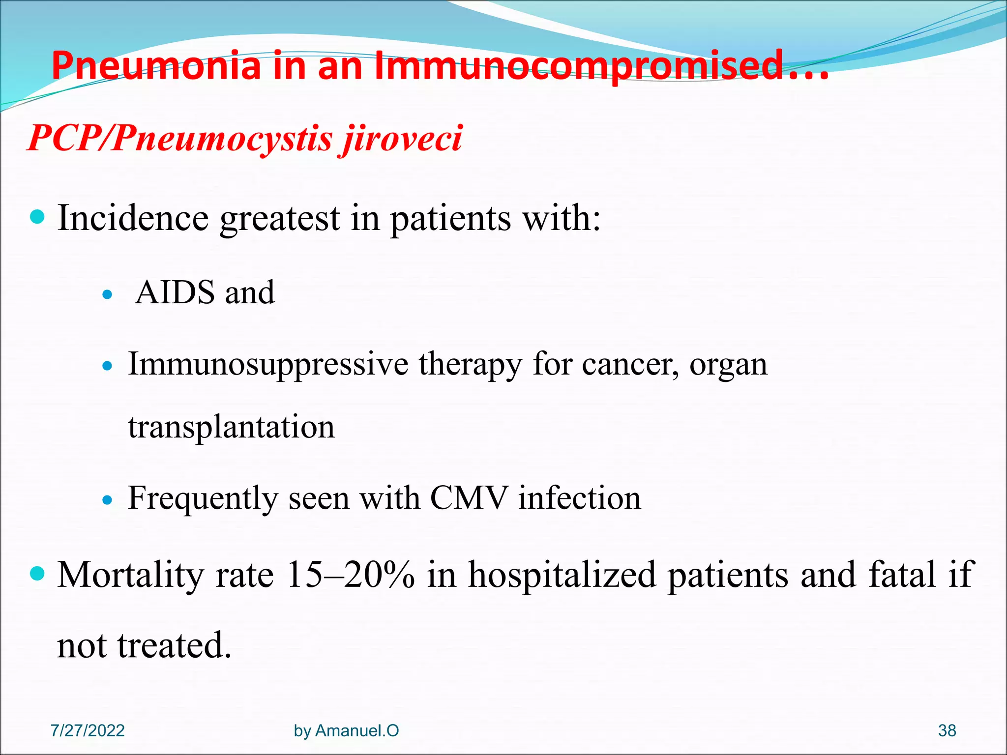Pneumonia in an Immunocompromised…
PCP/Pneumocystis jiroveci
 Incidence greatest in patients with:
 AIDS and
 Immunosuppressive therapy for cancer, organ
transplantation
 Frequently seen with CMV infection
 Mortality rate 15–20% in hospitalized patients and fatal if
not treated.
by Amanuel.O 38
7/27/2022
 