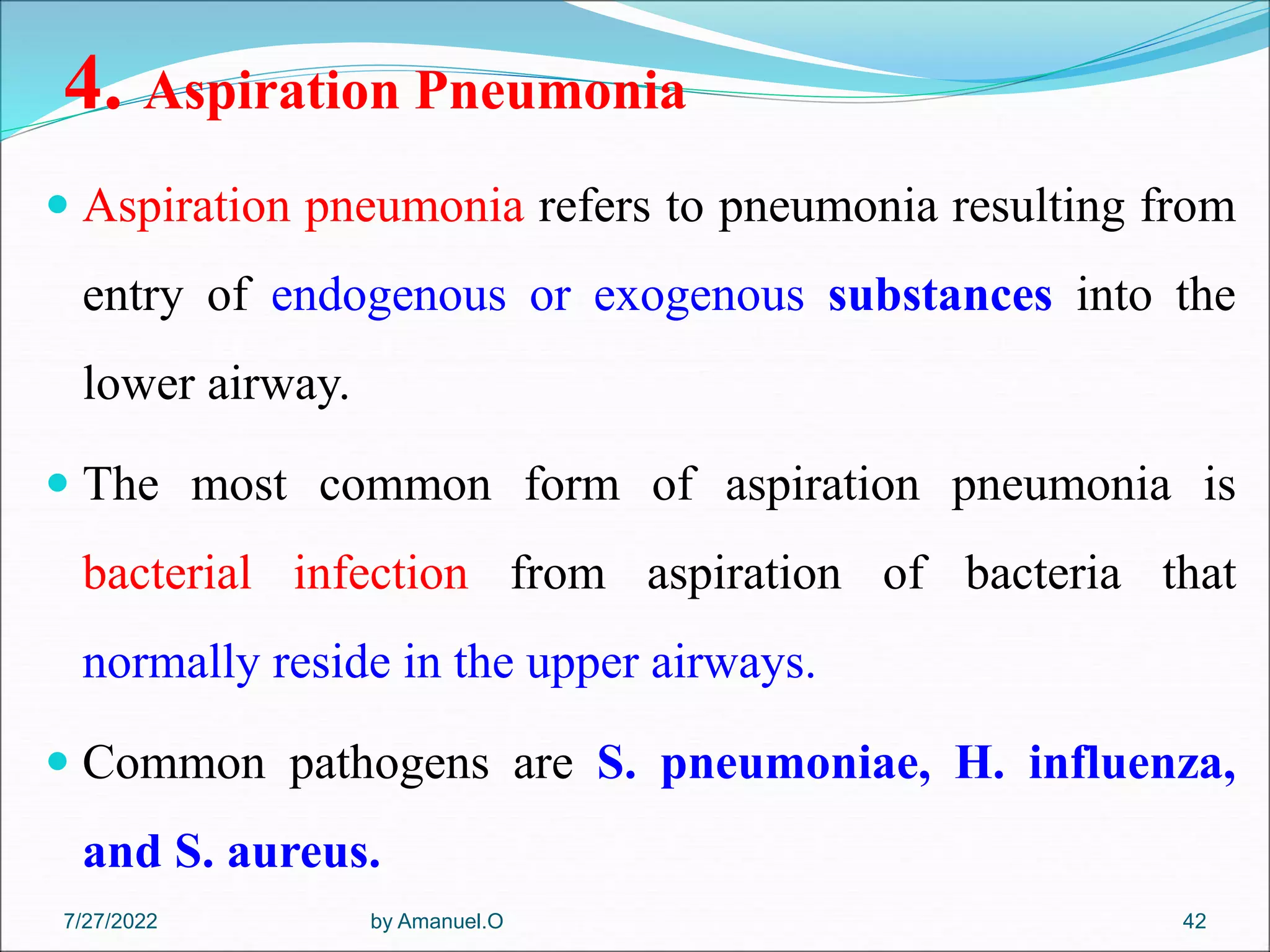 4. Aspiration Pneumonia
 Aspiration pneumonia refers to pneumonia resulting from
entry of endogenous or exogenous substances into the
lower airway.
 The most common form of aspiration pneumonia is
bacterial infection from aspiration of bacteria that
normally reside in the upper airways.
 Common pathogens are S. pneumoniae, H. influenza,
and S. aureus.
by Amanuel.O 42
7/27/2022
 