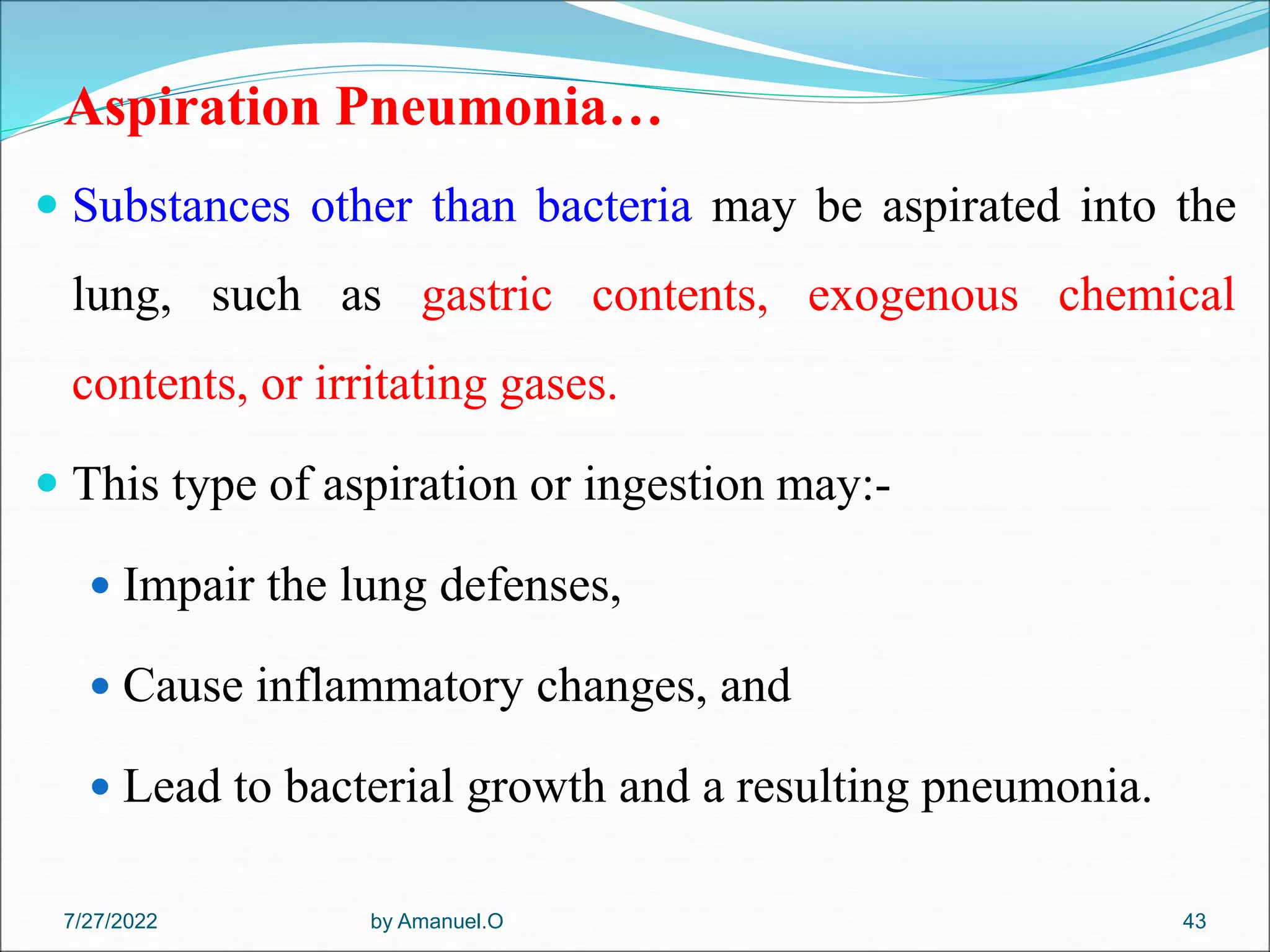 Aspiration Pneumonia…
 Substances other than bacteria may be aspirated into the
lung, such as gastric contents, exogenous chemical
contents, or irritating gases.
 This type of aspiration or ingestion may:-
 Impair the lung defenses,
 Cause inflammatory changes, and
 Lead to bacterial growth and a resulting pneumonia.
by Amanuel.O 43
7/27/2022
 