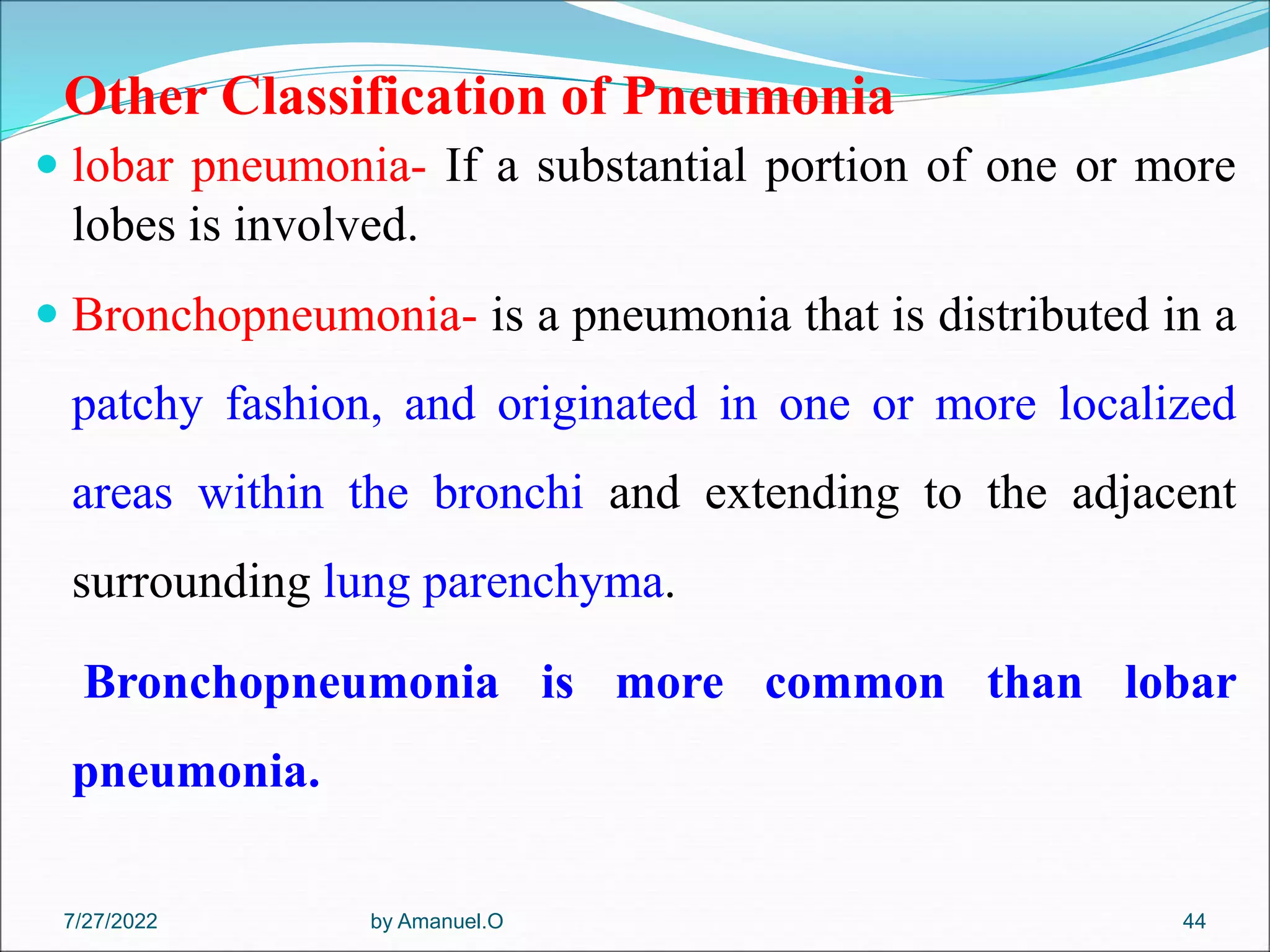 Other Classification of Pneumonia
 lobar pneumonia- If a substantial portion of one or more
lobes is involved.
 Bronchopneumonia- is a pneumonia that is distributed in a
patchy fashion, and originated in one or more localized
areas within the bronchi and extending to the adjacent
surrounding lung parenchyma.
Bronchopneumonia is more common than lobar
pneumonia.
by Amanuel.O 44
7/27/2022
 