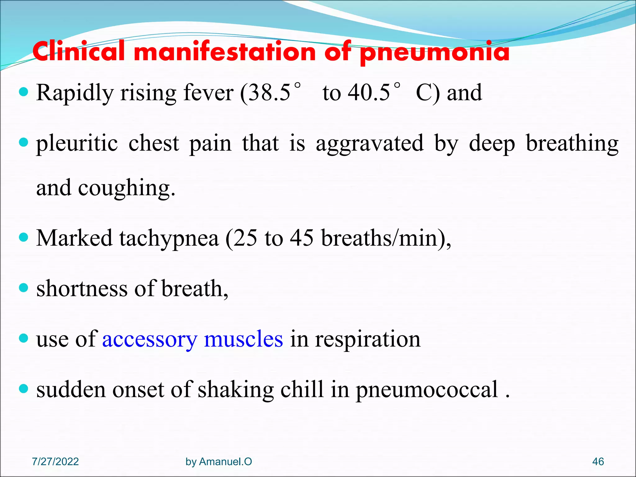 Clinical manifestation of pneumonia
 Rapidly rising fever (38.5° to 40.5°C) and
 pleuritic chest pain that is aggravated by deep breathing
and coughing.
 Marked tachypnea (25 to 45 breaths/min),
 shortness of breath,
 use of accessory muscles in respiration
 sudden onset of shaking chill in pneumococcal .
by Amanuel.O 46
7/27/2022
 